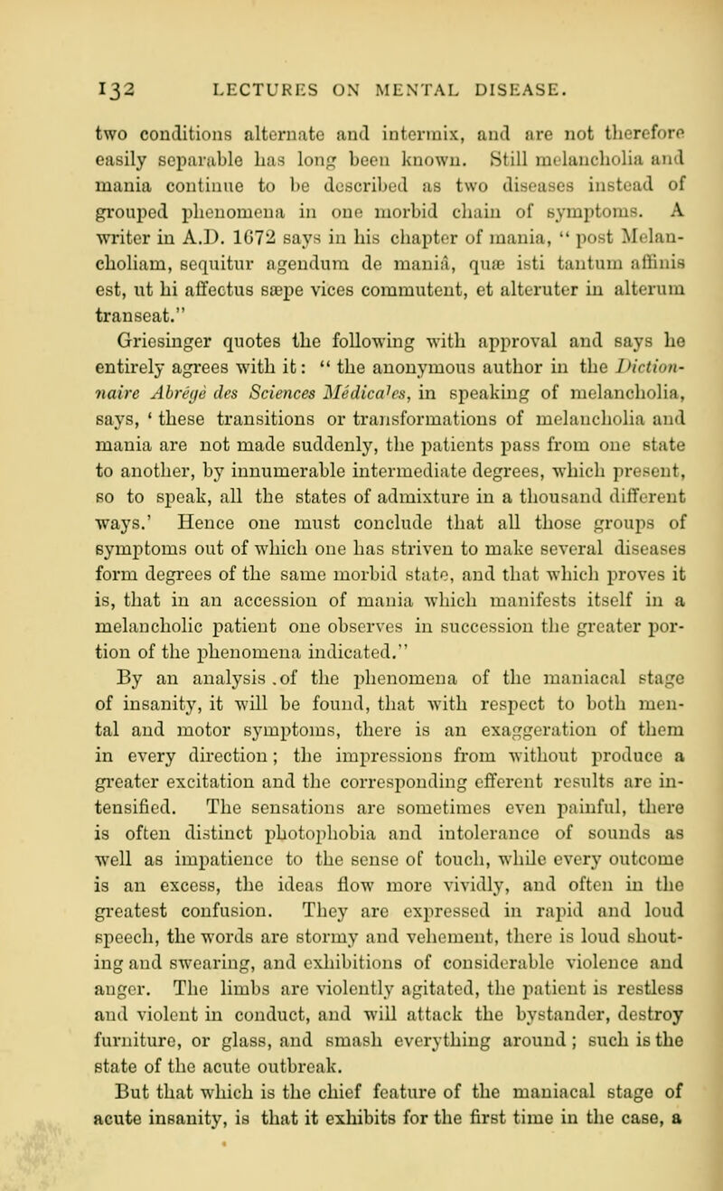 two conditions alternate and intermix, and are not therefore easily separable lias long been known. Htill raelancholia and mania continue to be described as two diseases instead of grouped phenomena in one morbid chain of symptoms. A writer in A.D. 1G72 says in his chapter of mania,  post Melan- choliam, sequitur agendum de mania, qua isti tautum affiuis est, lit hi affectus saepe vices commutent, et alteruter in alteram transeat. Griesinger quotes the following with approval and says he entirely agrees with it:  the anonymous author in the Diction- naire Abreye des Sciences Medicahs, in speaking of melancholia, says, ' these transitions or transformations of melancholia and mania are not made suddenly, the patients pass from one state to another, by innumerable intermediate degrees, which present, so to speak, all the states of admixture in a thousand different ways.' Hence one must conclude that all those groups of symptoms out of which one has striven to make several diseases form degrees of the same morbid state, and that which proves it is, that in an accession of mania which manifests itself in a melancholic patient one observes in succession the greater por- tion of the phenomena indicated. By an analysis .of the phenomena of the maniacal stage of insanity, it will be found, that with respect to both men- tal and motor sj^mptoms, there is an exaggeration of them in every direction; the impressions from without produce a greater excitation and the corresponding efferent results are in- tensified. The sensations are sometimes even painful, tliere is often distinct photophobia and intolerance of sounds as well as impatience to the sense of touch, while every outcome is an excess, the ideas flow more vividly, and often in the greatest confusion. They are expressed in rapid and loud speech, the words are stormy and vehement, there is loud shout- ing and swearing, and exhibitions of considerable violence and anger. The limbs are violently agitated, the patient is restless and violent m conduct, and will attack the bystander, destroy furniture, or glass, and smash everything around; such is the state of the acute outbreak. But that which is the chief feature of the maniacal stage of acute insanity, is that it exhibits for the first time in the case, a