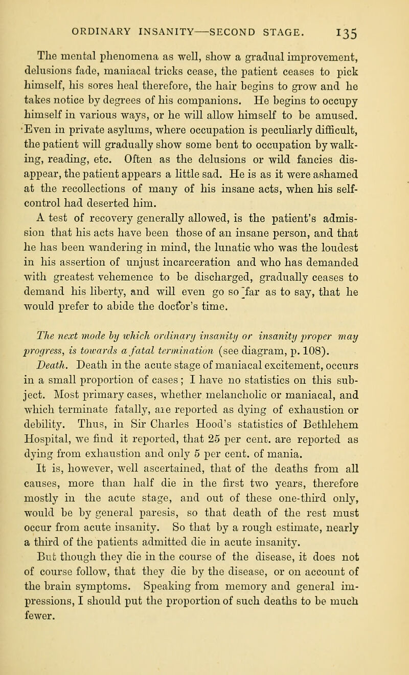 The mental phenomena as well, show a gradual improvement, delusions fade, maniacal tricks cease, the patient ceases to pick himself, his sores heal therefore, the hair begins to gi-ow and he takes notice by degrees of his companions. He begins to occupy himself in various ways, or he will allow himself to be amused. •Even in private asylums, where occupation is peculiarly difficult, the patient will gradually show some bent to occupation by walk- ing, reading, etc. Often as the delusions or wUd fancies dis- appear, the patient appears a httle sad. He is as it were ashamed at the recollections of many of his insane acts, when his self- control had deserted him. A test of recovery generally allowed, is the patient's admis- sion that his acts have been those of an insane person, and that he has been wandering in mind, the lunatic who was the loudest in his assertion of unjust incarceration and who has demanded with greatest vehemence to be discharged, gradually ceases to demand his liberty, and will even go so ^far as to say, that he would prefer to abide the doctor's time. The next mode by which onUnarij insanity or insanity proper may progress, is towards a fatal termination (see diagram, p. 108). Death. Death in the acute stage of maniacal excitement, occurs in a small proportion of cases; I have no statistics on this sub- ject. Most primary cases, whether melancholic or maniacal, and which terminate fatally, aie reported as dying of exliaustion or debility. Thus, in Sir Charles Hood's statistics of Bethlehem Hospital, we find it reported, that 25 per cent, are reported as dying from exhaustion and only 5 per cent, of mania. It is, however, well ascertained, that of the deaths from all causes, more than half die in the first two years, therefore mostly in the acute stage, and out of these one-thu-d only, would be by general paresis, so that death of the rest must occur from acute insanity. So that by a rough estimate, nearly a third of the patients admitted die in acute insanity. But though they die in the course of the disease, it does not of course follow, that they die by the disease, or on account of the brain symptoms. Speaking from memory and general im- pressions, I should put the proportion of such deaths to be much fewer.