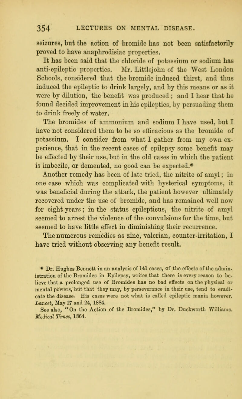 seizures, but the action of bromide has not been satisfactorily proved to have anaphrodisiac properties. It has been said that the chloride of potassium or sodium has anti-epileptic properties. j\Ir. Littlcjohn of the West London Schools, considered that the bromide induced thirst, and thus induced the epileptic to drink largely, and by tliis means or as it were by dilution, the benefit was produced ; and I hear that he found decided improvement in his epileptics, by persuading them to drink freely of water. The bromides of ammonium and sodium I have used, but I have not considered them to be so efficacious as the bromide of potassium. I consider from what I gather from my own ex- perience, that in the recent cases of epilepsy some benefit may be efiected by their use, but in the old cases in which the patient is imbecile, or demented, no good can be expected.* Another remedy has been of late tried, the nitrite of amyl; in one case which was complicated with hysterical symptoms, it was beneficial during the attack, the patient however ultimately recovered under the use of bromide, and has remained well now for eight years; in the status epilepticus, the nitrite of amyl seemed to arrest the violence of the convulsions for the time, but seemed to have little effect in diminishing their recun-ence. The numerous remedies as zinc, valerian, coimter-irritation, I have tried without observing any benefit result. * Dr. Hughes Bennett in an analysis of 141 cases, of the effects of the admin- istration of the Bromides in Epilepsy, writes that there is every reason to be- lieve that a prolonged use of Bromides has no bad effects on the physical or mental powers, but that they may, by perseverance in their use, tend to eradi- cate the disease- His cases were not what is called epileptic mania however. Lcmcet, May 17 and 24, 1884. See also, On the Action of the Bromides, by Dr, Duckworth Williams. Medical Times, 1864.