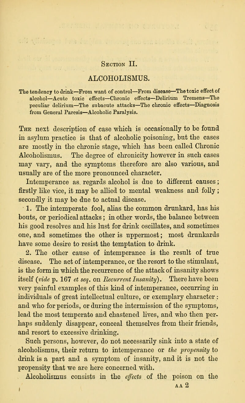 Section II. ALCOHOLISMUS. The tendency to drink—From want of control—From disease—The toxic effect of alcohol—Acute toxic effects—Chronic effects—Delirium Tremens—The peculiar delirium—The subacute attacks—The chronic effects—Diagnosis from General Paresis—Alcoholic Paralysis. The next description of case wliich is occasionally to be found in asylum practice is that of alcoholic poisoning, but the cases are mostly in the chronic stage, which has been called Chronic AlcohoHsmus. The degree of chronicity however in such cases may vary, and the symptoms therefore are also various, and usually are of the more pronounced character. Intemperance as. regards alcohol is due to different causes; firstly hke vice, it may be allied to mental weakness and folly ; secondly it may be due to actual disease. • 1. The intemperate fool, ahas the common drunkard, has his bouts, or periodical attacks; in other words, the balance between his good resolves and his lust for drink oscillates, and sometimes one, and sometimes the other is uppermost; most drunkards have some desu'e to resist the temptation to drink. 2. The other cause of intemperance is the result of true disease. The act of intemperance, or the resort to the stimulant, is the form in which the recurrence of the attack of insanity shows itself (vide p. 167 et seq. on Recurrent Insanity). There have been very painful examples of this kind of intemperance, occurring in individuals of great intellectual culture, or exemplary character : and who for periods, or during the intermission of the symptoms, lead the most temperate and chastened lives, and who then per- haps suddenly disappear, conceal themselves from their friends, and resort to excessive drinking. Such persons, however, do not necessarily sink into a state of alcoholismus, their return to intemperance or the j^ropensitij to drink is a part and a symptom of insanity, and it is not the propensity that we are here concerned with. Alcoholismus consists in the effects of the poison on the AA 2