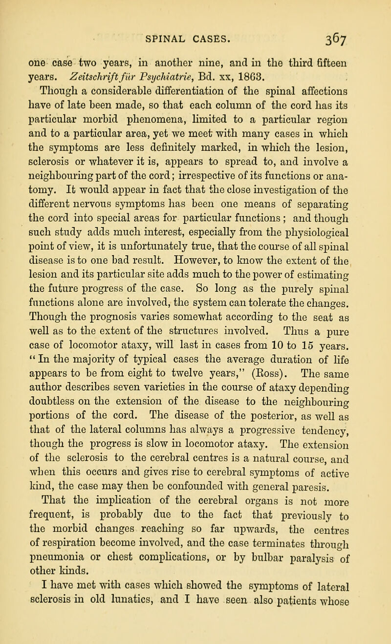 one case two years, in another nine, and in the third fifteen years. Zeitschriftfiir Psychiatrie, Bd. xx, 1863. Though a considerable differentiation of the spinal affections have of late been made, so that each column of the cord has its particular morbid phenomena, limited to a particular region and to a particular area, yet we meet with many cases in which the symptoms are less definitely marked, in which the lesion, sclerosis or whatever it is, appears to spread to, and involve a neighbouring part of the cord; irrespective of its functions or ana- tomy. It would appear in fact that the close investigation of the different nervous symptoms has been one means of separating the cord into special areas for particular functions ; and though such study adds much interest, especially from the physiological point of view, it is unfortunately true, that the coui-se of all spinal disease is to one bad result. However, to know the extent of the lesion and its particular site adds much to the power of estimating the future progress of the case. So long as the purely spinal functions alone are involved, the system can tolerate the changes. Though the prognosis varies somewhat according to the seat as well as to the extent of the structures involved. Thus a pure case of locomotor ataxy, will last in cases from 10 to 15 years.  In the majority of typical cases the average duration of life appears to be from eight to twelve years, (Boss). The same author describes seven varieties in the course of ataxy depending doubtless on the extension of the disease to the neighbouring portions of the cord. The disease of the posterior, as well as that of the lateral columns has always a progressive tendency, though the progress is slow in locomotor ataxy. The extension of the sclerosis to the cerebral centres is a natural course, and when this occurs and gives rise to cerebral symptoms of active kind, the case may then be confounded with general paresis. That the implication of the cerebral organs is not more frequent, is probably due to the fact that previously to the morbid changes reaching so far upwards, the centres of respiration become involved, and the case terminates through pneumonia or chest comphcatious, or by bulbar paralysis of other kinds. I have met with cases which showed the symptoms of lateral sclerosis in old lunatics, and I have seen also patients whose