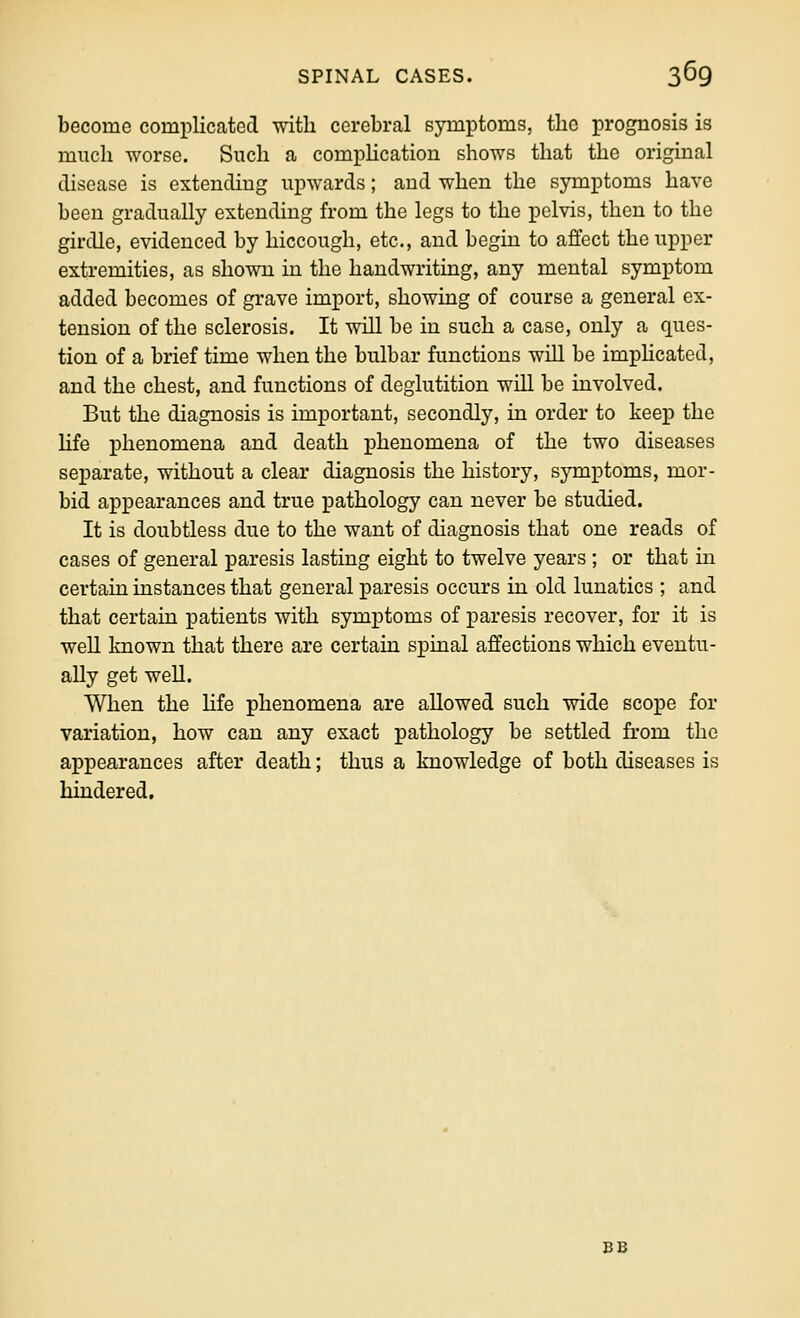become complicated with cerebral symptoms, the prognosis is much worse. Such a comphcation shows that the original disease is extending upwards; and when the symptoms have been gradually extending from the legs to the pelvis, then to the girdle, evidenced by hiccough, etc., and begin to affect the upper extremities, as shown in the handwriting, any mental symptom added becomes of grave import, showing of course a general ex- tension of the sclerosis. It will be in such a case, only a ques- tion of a brief time when the bulbar functions wiU be imphcated, and the chest, and functions of deglutition will be involved. But the diagnosis is important, secondly, in order to keep the life phenomena and death phenomena of the two diseases separate, without a clear diagnosis the history, symptoms, mor- bid appearances and true pathology can never be studied. It is doubtless due to the want of diagnosis that one reads of cases of general paresis lasting eight to twelve years ; or that in certain instances that general paresis occurs in old lunatics ; and that certain patients with symptoms of i^aresis recover, for it is well known that there are certain spinal affections which eventu- ally get weU. When the hfe phenomena are allowed such wide scope for variation, how can any exact pathology be settled from the appearances after death; thus a knowledge of both diseases is hindered. BB