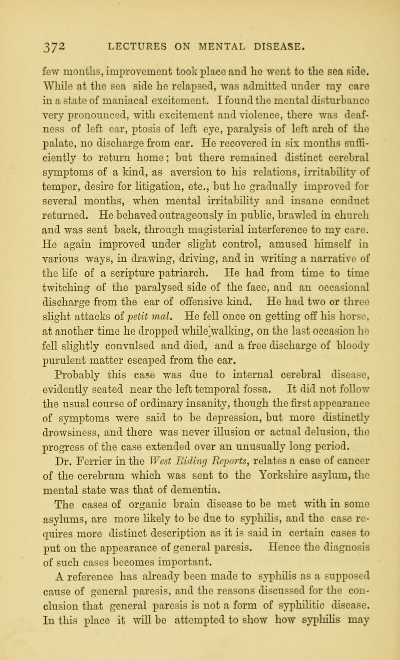 few mouths, improvement took place and ho went to the sea side. While at the sea side he relapsed, was admitted under my care in a state of maniacal excitement. I found the mental disturbance very pronounced, with excitement and violence, there was deaf- ness of left ear, ptosis of left eye, paralysis of left arch of the palate, no discharge from ear. He recovered in six months suffi- ciently to return home; but there remained distinct cerebral symptoms of a kind, as aversion to his relations, irritability of temper, desire for litigation, etc., but he gradually improved for several months, when mental u'ritabiHty and insane conduct returned. He behaved outrageously in public, brawled in church and was sent back, through magisterial interference to my care. He again improved under sUght control, amused himself in various ways, in di'awing, driving, and in writing a naiTative of the life of a scripture patriarch. He had from time to time twitching of the paralysed side of the face, and an occasional discharge from the ear of offensive kind. He had two or three shght attacks oij)etit mal. He fell once on getting off his horse, at another time he dropped while walking, on the last occasion he fell slightly convulsed and died, and a free discharge of bloody purulent matter escaped from the ear. Probably this case was due to internal cerebral disease, evidently seated near the left temporal fossa. It did not follow the usual course of ordinary insanity, though the first appearance of symptoms were said to be depression, but more distinctly drowsiness, and there was never illusion or actual delusion, the progress of the case extended over an unusually long period. Dr. Ferricr in the West Hiding Bcports, relates a case of cancer of the cerebrum which was sent to the Yorkshire asylum, the mental state was that of dementia. The cases of organic brain disease to be met with in some asylums, are more Hkely to be due to sj^^ihilia, and the case re- quires more distinct description as it is said in certain cases to put on the appearance of general paresis. Hence the diagnosis of such cases becomes important, A reference has already been made to syphilis as a supposed cause of general paresis, and the reasons discussed for the con- clusion that general paresis is not a form of syphilitic disease. In this place it will be attempted to show how syphihs may