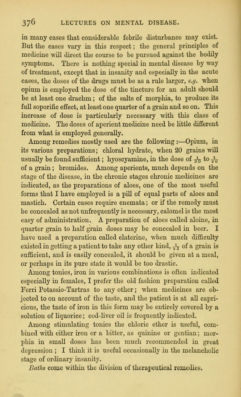 in many cases that considerable febrile disturbance may exist. But the cases vary in this respect; the general principles of medicine will dii-ect the course to be pursued against the bodily symptoms. There is nothing special in mental disease by way of treatment, except that in insanity and especially in the acute cases, the doses of the drugs must be as a rule larger, e.(j. when opium is employed the dose of the tincture for an adult should be at least one di-achm ; of the salts of morphia, to produce its full soporific effect, at least one quarter of a grain and so on. This increase of dose is particularly necessary with this class of medicine. The doses of aperient medicine need be httle different from what is employed generaUy. Among remedies mostly used are the following :—Opium, in its various preparations; chloral hydrate, when 20 grains will usually be found sufficient; hyoscyamine, in the dose of -j^ to J^ of a grain; bromides. Among aperients, much depends on the stage of the disease, in the chronic stages chronic medicines are indicated, as the preparations of aloes, one of the most useful forms that I have employed is a piU of equal parts of aloes and mastich. Certain cases require enemata; or if the remedy must be concealed as not unfrequently is necessary, calomel is the most easy of administration. A preparation of aloes caUed aloine, in quarter grain to half graui doses may be concealed in beer. I have used a preparation called elateriue, when much difficulty existed in getting a patient to take any other land, J^ of a grain is sufficient, and is easily concealed, it should be given at a meal, or perhaps in its pure state it would be too di-astic. Among tonics, iron in various combinations is often indicated especially in females, I prefer the old fashion preparation caUed Ferri Potassio-Tartras to any other; when mediciues are ob- jected to on account of the taste, and the patient is at all capri- cious, the taste of iron in this form may be entirely covered by a solution of hquorice; cod-liver oil is frequently indicated. Among stimulating tonics the chloric ether is useful, com- bined with either non or a bitter, as quinine or gentian; mor- phia in small doses has been much recommended in gi-eat depression ; I think it is useful occasionally in the melanchohc stage of ordinary insanity. Batlis come within the division of therapeutical remedies.
