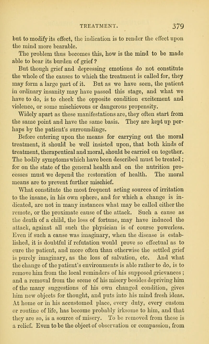but to modify its effect, the indication is to render the effect upon the mind more bearable. The problem thus becomes this, how is the mind to be made able to bear its burden of grief ? But though grief and depressing emotions do not constitute the whole of the causes to which the treatment is called for, they may form a large part of it. But as we have seen, the patient in ordinary insanity may have passed this stage, and what we have to do, is to check the opposite condition excitement and violence, or some mischievous or dangerous propensity. Widely apart as these manifestations are, they often start from the same point and have the same basis. They are kept up per- haps by the patient's surroundings. Before entering upon the means for carrying out the moral treatment, it should be well insisted upon, that both kinds of treatment, therapeutical and moral, should be carried on together. The bodily symptoms which have been described must be treated; for on the state of the general health and on the nutrition pro- cesses must we depend the restoration of health. The moral means are to prevent further mischief. What constitute the most frequent acting sources of irritation to the insane, in his own sphere, and for which a change is in- dicated, are not in many instances what may be called either the remote, or the proximate cause of the attack. Such a cause as the death of a child, the loss of fortune, may have induced the attack, against all such the physician is of course powerless. Even if such a cause was imaginary, when the disease is estab- lished, it is doubtful if refutation would prove so effectual as to cure the patient, and more often than otherwise the settled grief is purely imaginary, as the loss of salvation, etc. And what the change of the patient's environments is able rather to do, is to remove him from the local reminders of his supposed grievances ; and a removal from the scene of his misery besides depriving him of the many suggestions of his own changed condition, gives him new objects for thought, and puts into his mind fresh ideas. At home or in his accustomed place, every duty, every custom or routine of life, has become probably irksome to him, and that they arc so, is a source of misery. To be removed from these is a relief. Even to be the object of observation or compassion, from