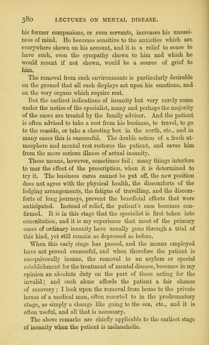 his former companions, or even servants, increases his uneasi- ness of mind. He becomes sensitive to the anxieties which are everywhere shown on his account, and it is a rehef to cease to have such, even the sympathy shown to him and which he would resent if not shown, would be a source of grief to him. The removal from such environments is particularly desirable on the ground that all such displays act upon his emotions, and on the very organs which requu'e rest. But the earhest indications of insanity but very rarely come under the notice of the speciaHst, many and perhaps the majority of the cases are treated by the family adviser. And the patient is often advised to take a rest from his business, to travel, to go to the seaside, or take a shooting box in the north, etc., and in many cases this is successful. The double action of a fresh at- mosphere and mental rest restores the patient, and saves him from the more serious illness of actual insanity. These means, however, sometimes fail; many things interfere to mar the effect of the prescription, when it is determined to try it. The business cares cannot be put off, the new position does not agi-ee with the physical health, the discomforts of the lodging arrangements, the fatigue of travelling, and the discom- forts of long journeys, prevent the beneficial effects that were anticipated. Instead of rehef, the patient's case becomes con- firmed. It is in this stage that the specialist is first taken into consultation, and it is my experience that most of the primary cases of ordinary insanity have usually gone through a trial of this kind, yet still remain as depressed as before. When this early stage has passed, and the means employed have not proved successful, and when therefore the patient is unequivocally insane, the removal to an asylum or special establishment for the treatment of mental disease, becomes in my opinion an absolute duty on the part of those acting for the invahd; and such alone affords the patient a fah chance of recovery ; I look upon the removal from home to the private house of a medical man, often resorted to in the prodromatory stage, as simply a change like going to the sea, etc., and it is often useful, and all that is necessary. The above remarks are chiefly applicable to the earhest stage of insanity when the patient is melanchoUc.