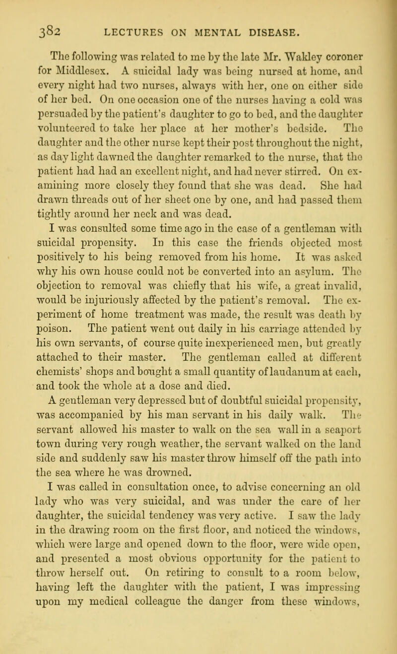 The following was related to me by the late Mr. Wakley coroner for Middlesex. A suicidal lady was boin; nursed at home, and every night had two nurses, always with her, one on either side of her bed. On one occasion one of the nurses having a cold was persuaded by the patient's daughter to go to bed, and the daughter volunteered to take her place at her mother's bedside. The daughter and the other nurse kept their post throughout the night, as day light dawned the daughter remarked to the nurse, that the patient had had an excellent night, and had never stirred. On ex- amining more closely they found that she was dead. She had drawn threads out of her sheet one by one, and had passed them tightly around her neck and was dead. I was consulted some time ago in the case of a gentleman with suicidal propensity. In this case the fi-iends objected most positively to his beiag removed from his home. It was asked why his own house could not be converted into an asylum. The objection to removal was chiefly that his wife, a great invalid, would be injuriously affected by the patient's removal. The ex- periment of home treatment was made, the result was death by poison. The patient went out daily in his carriage attended by his own servants, of course quite inexperienced men, but greatly attached to their master. The gentleman called at different chemists' shops and bought a small quantity of laudanum at each, and took the whole at a dose and died. A gentleman very depressed but of doubtful suicidal propensity, was accompanied by his man servant in his daily walk. The servant allowed his master to walk on the sea wall in a seaport town during very rough weather, the servant walked on the land side and suddenly saw his master thi'ow himself off' the path into the sea where he was drowned. I was called in consultation once, to advise concerning an old lady who was very suicidal, and was under the care of her daughter, the suicidal tendency was very active. I saw the lady in the drawing room on the first floor, and noticed the windows, which were large and opened down to the floor, were wide open, and presented a most obvious opportunity for the patient to throw herself out. On retiring to consult to a room below, having left the daughter with the patient, I was impressing upon my medical colleague the danger from these windows.