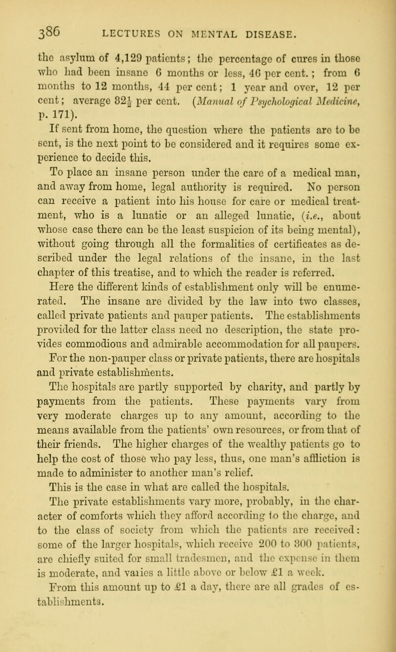 the asylum of 4,129 patients; the percentage of cures in those who had been insane G months or less, 4G per cent.; from 6 months to 12 months, 44 per cent; 1 year and over, 12 per cent; average 82^, per cent. (Manual 0/Psychological Medicine, p. 171). If sent from home, the question where the patients are to be sent, is the next point to be considered and it requkes some ex- perience to decide this. To place an insane person under the care of a medical man, and away from home, legal authority is required. No person can receive a patient into his house for care or medical treat- ment, who is a lunatic or an alleged lunatic, {i.e., about whose case there can be the least suspicion of its being mental), without going through all the formahties of certificates as de- scribed under the legal relations of the insane, in the last chapter of this treatise, and to which the reader is referred. Here the different kinds of establishment only will be enume- rated. The insane are divided by the law into two classes, called j)rivate patients and pauper patients. The establishments provided for the latter class need no description, the state pro- vides commodious and admirable accommodation for all paupers. For the non-pauper class or private patients, there are hospitals and private establishnients. The hospitals are partly supported by charitj'', and partly by payments from the patients. These payments vary from very moderate charges up to any amount, according to the means available from the patients' own resources, or from that of then friends. The higher charges of the wealthy patients go to help the cost of those who pay less, thus, one man's affliction is made to administer to another man's rehef. This is the case in what are called the hospitals. The private establishments vary more, probably, in the char- acter of comforts which they afford according to the charge, and to the class of society from which the patients are received: some of the larger hospitals, which receive 200 to 800 patients, are chiefly suited for small tradesmen, and the expense in them is moderate, and varies a little above or below £1 a week. From this amount up to £1 a day, there are all grades of es- tablishments.
