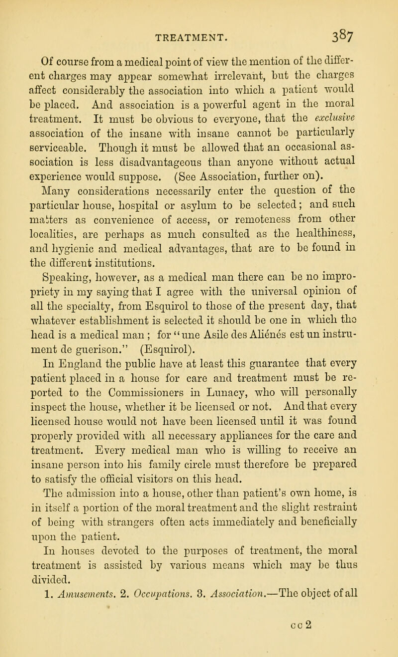 Of course from a medical point of view the mention of the clilfcr- eut charges may appear somewhat irrelevant, but the charges affect considerably the association into which a patient would be placed. And association is a powerful agent in the moral treatment. It must be obvious to everyone, that the exclusive association of the insane with insane cannot bo particularly serviceable. Though it must be allowed that an occasional as- sociation is less disadvantageous than anyone without actual experience would suppose. (See Association, further on). Many considerations necessarily enter the f[uestion of the particular house, hospital or asylum to be selected; and such majters as convenience of access, or remoteness from other localities, are perhaps as much consulted as the healthiness, and hygienic and medical advantages, that are to be found in the different institutions. Speaking, however, as a medical man there can be no impro- priety in my saying that I agree with the universal opinion of all the specialty, from Eso[uu'ol to those of the present day, that whatever establishment is selected it should be one in which the head is a medical man ; for  une Asile des Ahenes est un instru- ment de guerison. (Esquirol). In England the public have at least this guarantee that every patient placed in a house for care and treatment must be re- ported to the Commissioners in Lunacy, who will personally inspect the house, whether it be licensed or not. And that every licensed house would not have been licensed until it was found properly provided with all necessary appliances for the care and treatment. Every medical man who is willing to receive an insane person into his family circle must therefore be prepared to satisfy the official visitors on this head. The admission into a house, other than patient's own home, is in itself a portion of the moral treatment and the slight restraint of being with strangers often acts immediately and beneficially upon the patient. In houses devoted to the purposes of treatment, the moral treatment is assisted by various means which may be thus divided. 1. Amusements. 2. Occupations. 3. Association.—The object of all cc2