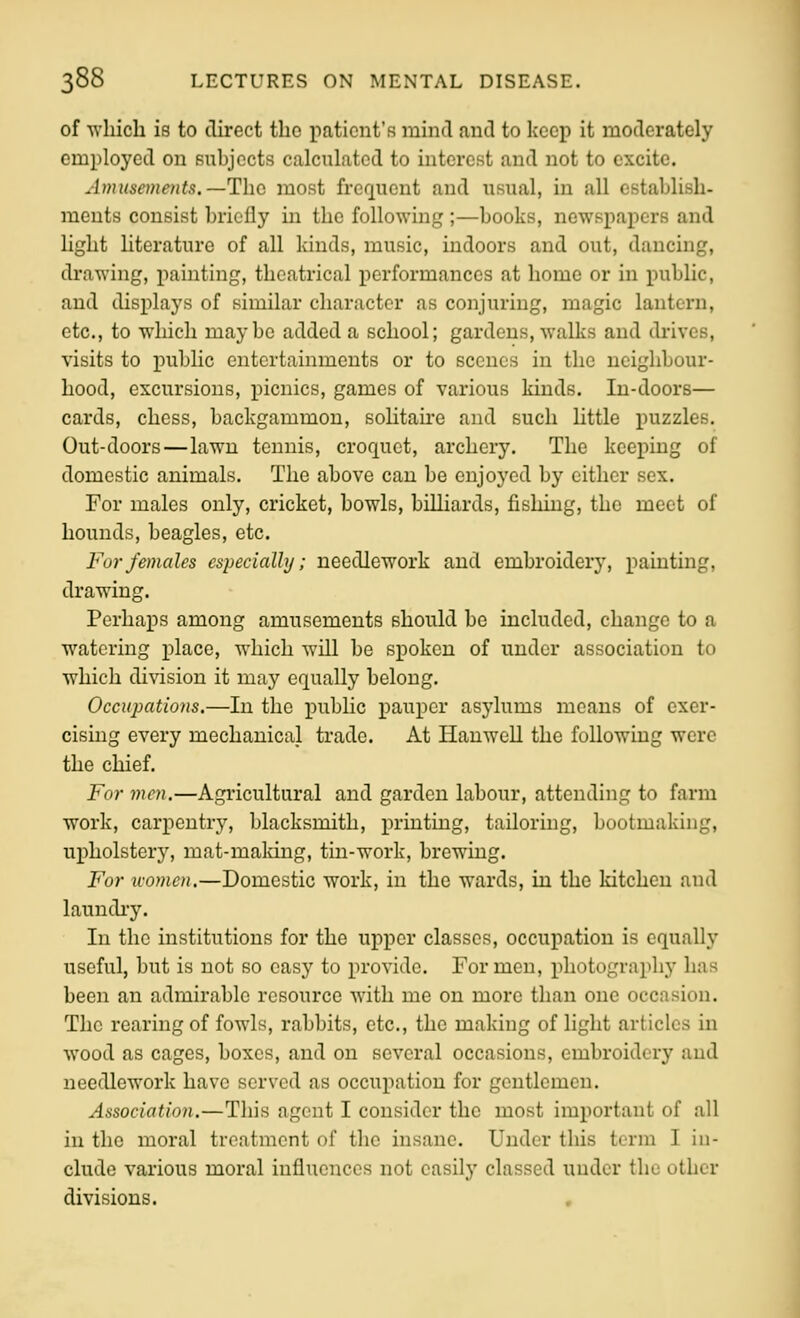 of Avhicli is to direct the patient's mind and to keep it moderately employed on Bubjccts calculated to interest and not to excite. Amusements.—The most frequent and usual, in all cstablish- raeuts consist briefly in the following ;—books, newspapers and light nterature of all kinds, music, indoors and out, dancing, drawing, painting, theatrical performances at home or in public, and displays of similar character as conjuring, magic lantern, etc., to w^hich maybe added a school; gardens, walks and di'ives, visits to public entertainments or to scenes in the neighbour- hood, excursions, picnics, games of various kinds. In-doors— cards, chess, backgammon, solitau-e and such Uttle puzzles. Out-doors—lawn tennis, croquet, archery. The keeping of domestic animals. The above can be enjoyed by either sex. For males only, cricket, bowls, billiards, fishing, the meet of hounds, beagles, etc. For females especially; needlework and embroider^', painting, drawing. Perhaps among amusements should be included, change to a watering place, which will be spoken of under association to which di\dsion it may equally belong. Occupations.—In the j)ublic pauper asylums means of exer- cising every mechanical trade. At Hanwell the following were the chief. For men.—Agricultural and garden labour, attending to farm work, carpentry, blacksmith, printing, tailoring, bootmaking, upholstery, mat-making, tin-work, brewing. For u-omen.—Domestic work, in the wards, in the kitchen and laundi-y. In the institutions for the upper classes, occupation is equally useful, but is not so easy to provide. For men, photography has been an admirable resource with me on more than one occasion. The rearing of fowls, rabbits, etc., the making of light articles in wood as cages, boxes, and on several occasions, embroidery and needlework have served as occupation for gentlemen. Association.—This agent I consider the most important of all in the moral treatment of the insane. Under this term I in- clude various moral influences not easilj' classed under the other divisions. ,