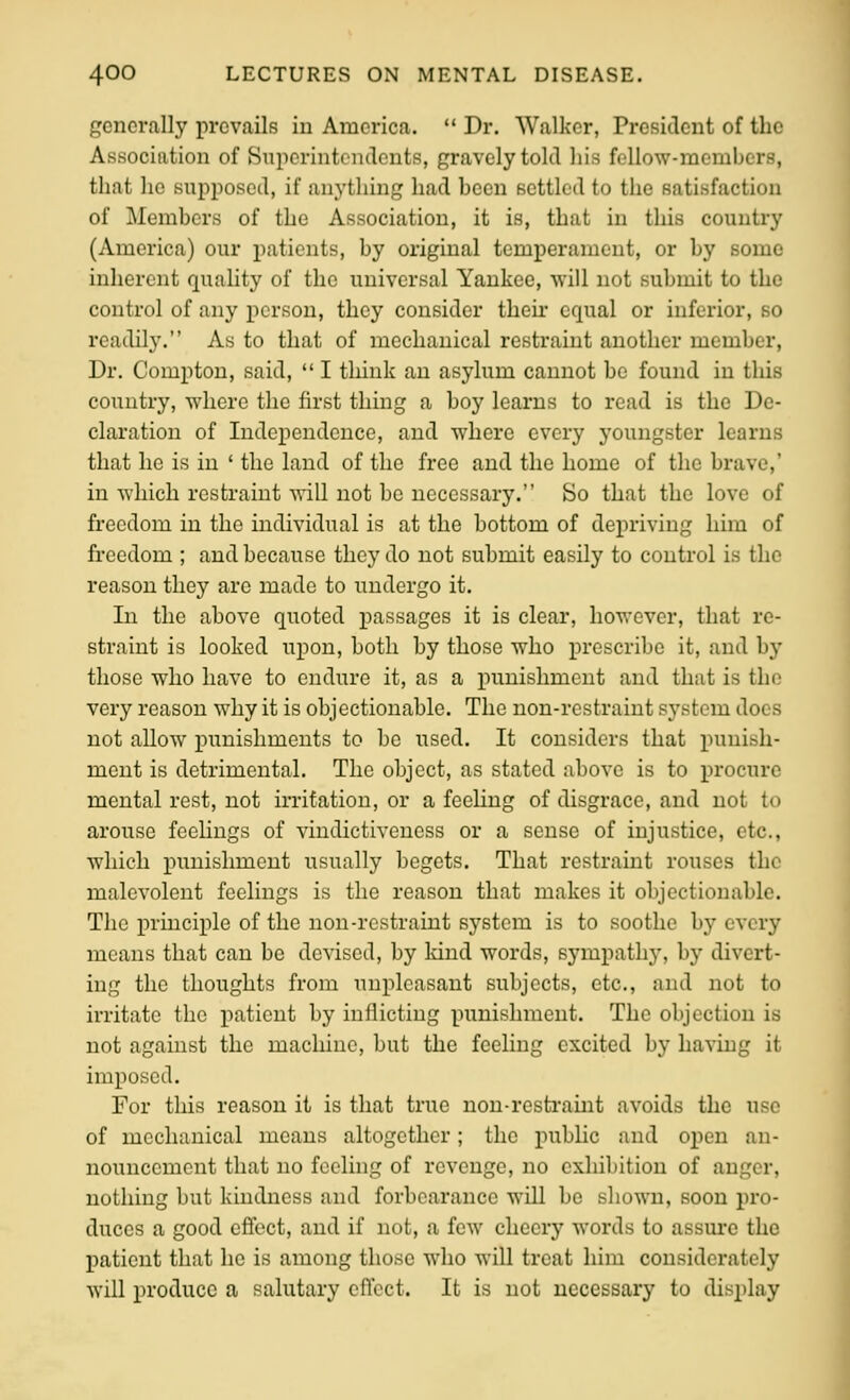 generally prevails in America.  Dr. Walker, President of the Association of Superintendents, gravely told his fellow-members, that he supposed, if anything had been settled to the satisfaction of Members of the Association, it is, that in this country (America) our patients, by original temperament, or by some inherent quality of the universal Yankee, will not submit to the control of any person, they consider their equal or inferior, so readily. As to that of mechanical restraint another member. Dr. Compton, said,  I think an asylum cannot be found in this country, where the first thing a boy learns to read is the De- claration of Independence, and where every youngster learns that he is in ' the land of the free and the home of the brave,' in which restraint will not be necessary. So that the love of freedom in the individual is at the bottom of depriving him of freedom ; and because they do not submit easily to control is the reason they are made to undergo it. In the above quoted passages it is clear, however, that re- straint is looked upon, both by those who prescribe it, and by those who have to endure it, as a i^unishment and that is the very reason why it is objectionable. The non-restraint system does not allow punishments to be used. It considers that punish- ment is detrimental. The object, as stated above is to procure mental rest, not irritation, or a feehng of disgrace, and not to arouse feelings of viudictiveness or a sense of injustice, etc., which inmishmcut usually begets. That restraint rouses the malevolent feelings is the reason that makes it objectionable. The principle of the uon-restraint system is to soothe by every means that can be devised, by kind words, sympathy, by divert- ing the thoughts from unpleasant subjects, etc., and not to irritate the patient by inflicting punishment. The objection is not against the machine, but the feeling excited by having it imposed. For this reason it is that true non-restraint avoids the use of mechanical means altogether; the public and open an- nouncement that no feeling of revenge, no exhibition of anger, nothing but kindness and forbearance will be shown, soon pro- duces a good eflfect, and if not, a few cheery words to assure the patient that he is among those who will treat him considerately will produce a salutary effect. It is not necessary to display