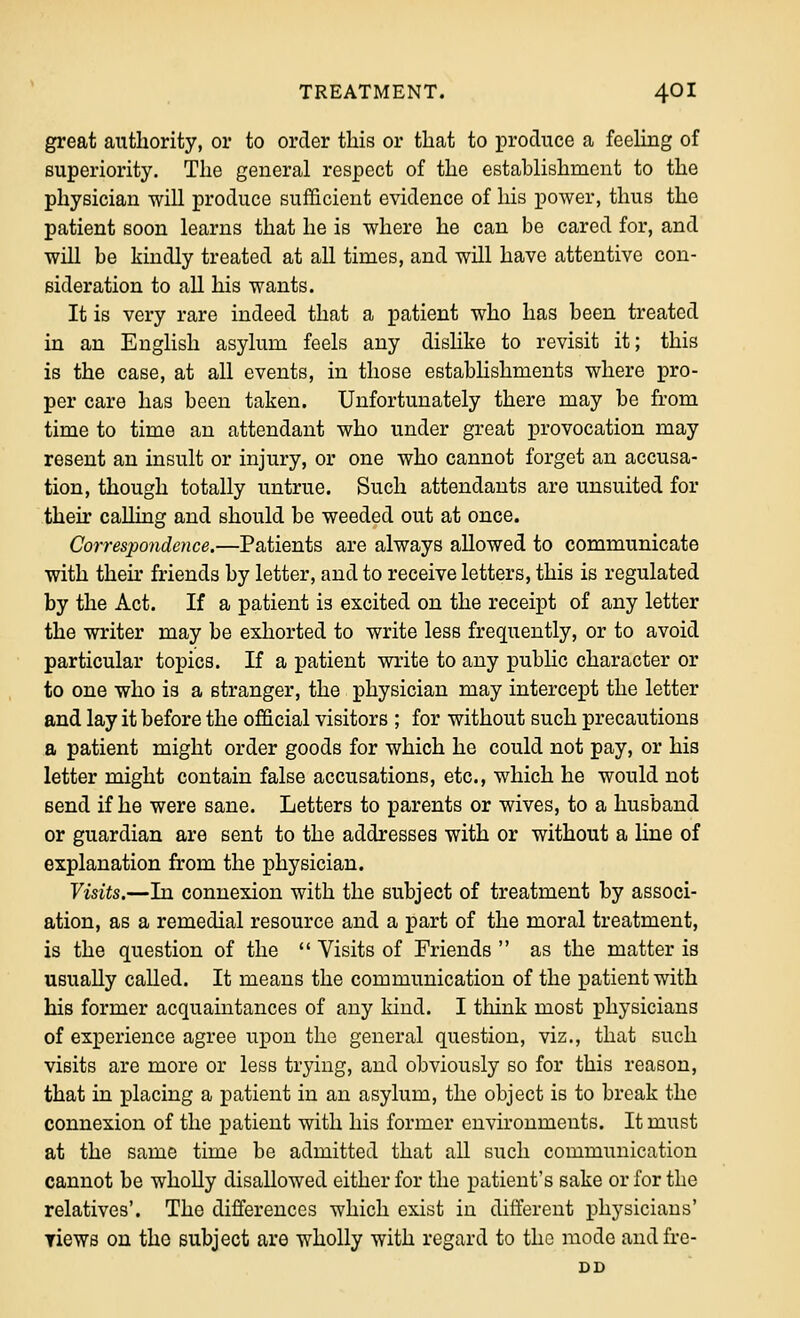 great authority, or to order this or that to produce a fcehng of superiority. Tlie general respect of the establishment to the physician will produce sufficient evidence of his power, thus the patient soon learns that he is where he can be cared for, and will be kindly treated at all times, and will have attentive con- sideration to all his wants. It is very rare indeed that a patient who has been treated in an English asylum feels any dislike to revisit it; this is the case, at all events, in those estabhshments where pro- per care has been taken. Unfortunately there may be from time to time an attendant who under great provocation may resent an insult or injury, or one who cannot forget an accusa- tion, though totally untrue. Such attendants are unsuited for then' calling and should be weeded out at once. Correspondence.—Patients are always allowed to communicate with theu' friends by letter, and to receive letters, this is regulated by the Act. If a patient is excited on the receipt of any letter the writer may be exhorted to write less frequently, or to avoid particular topics. If a patient write to any public character or to one who is a stranger, the physician may intercept the letter and lay it before the official visitors ; for without such precautions a patient might order goods for which he could not pay, or his letter might contain false accusations, etc., which he would not send if he were sane. Letters to parents or wives, to a husband or guardian are sent to the addresses with or without a hne of explanation from the physician. Visits.—In connexion with the subject of treatment by associ- ation, as a remedial resource and a part of the moral treatment, is the question of the  Visits of Friends  as the matter is usually called. It means the communication of the patient with his former acquaintances of any kind. I think most physicians of experience agree upon the general question, viz., that such visits are more or less trying, and obviously so for this reason, that in placing a patient in an asylum, the object is to break the connexion of the patient with his former environments. It must at the same time be admitted that all such communication cannot be wholly disallowed either for the patient's sake or for the relatives'. The differences which exist in different physicians' Tiews on the subject are wholly with regard to the mode andfre- DD