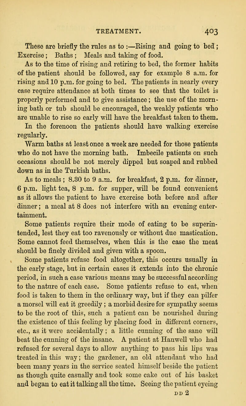 These are briefly the rules as to :—Kismg and going to bed ; Exercise; Baths ; Meals and taking of food. As to the time of rising and retiring to bed, the former habits of the patient should be followed, say for example 8 a.m. for rising and 10 p.m. for going to bed. The patients in nearly every case require attendance at both times to see that the toilet is properly performed and to give assistance ; the use of the morn- ing bath or tub should be encouraged, the weakly patients who are unable to rise so early will have the breakfast taken to them. In the forenoon the patients should have walking exercise regularly. Warm baths at least once a week are needed for those patients who do not have the morning bath. Imbecile patients on such occasions should be not merely dipped but soaped and rubbed down as in the Turkish baths. As to meals ; 8.30 to 9 a.m. for breakfast, 2 p.m. for dinner, 6 p.m. light tea, 8 p.m. for supper, will be found convenient as it allows the patient to have exercise both before and after dinner; a meal at 8 does not interfere with an evening enter- tainment. Some patients require their mode of eating to be superin- tended, lest they eat too ravenously or without due mastication. Some cannot feed themselves, when this is the case the meat should be finely divided and given with a spoon. Some patients refuse food altogether, this occurs usually in the early stage, but in certain cases it extends into the chronic period, in such a case various means may be successful according to the nature of each case. Some patients refuse to eat, when food is taken to them in the ordinary way, but if they can pilfer a morsel will eat it greedily ; a morbid desire for sympathy seems to be the root of this, such a patient can be nomished during the existence of this feeling by placing food in different corners, etc., as it were accidentally; a little cunning of the sane will beat the cunning of the insane. A patient at Hanwell who had refused for several days to allow anjiihing to pass his lips was treated in this way; the gardener, an old attendant who had been many years in the service seated himself beside the patient as though quite casually and took some cake out of his basket and began to eat it talking all the time. Seeing the patient eyeing dd2
