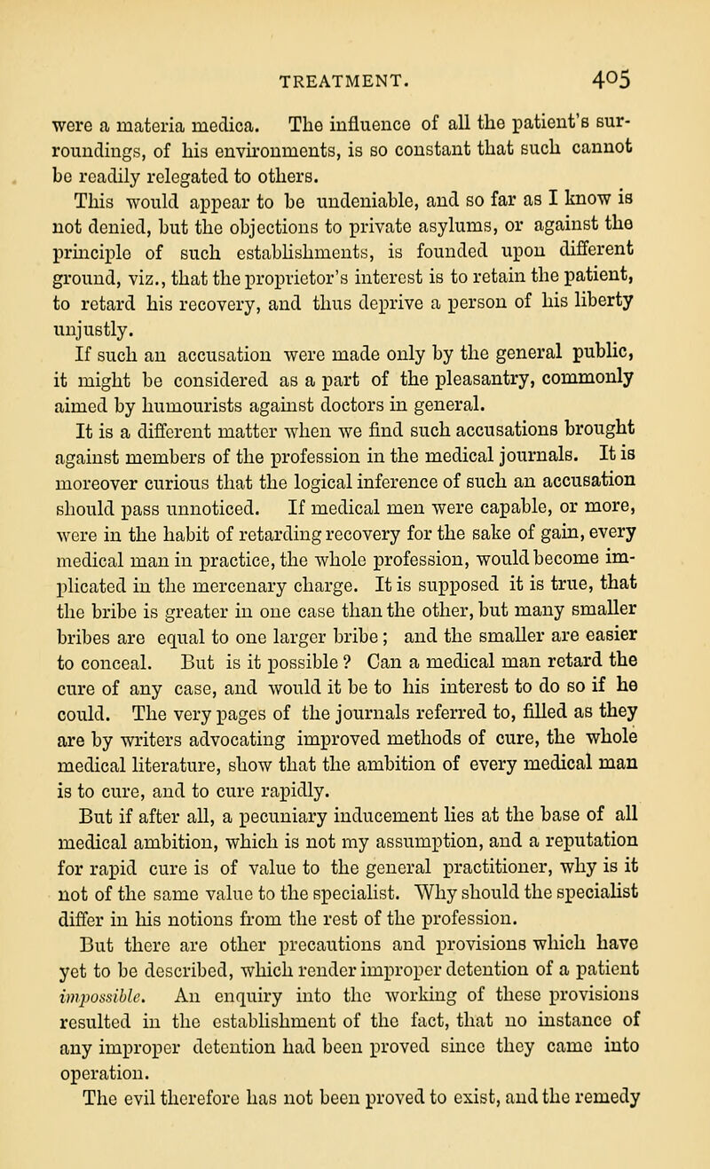 were a materia medica. The iuflueuce of all the patient's sur- roundings, of his environments, is so constant that such cannot be readily relegated to others. This would appear to be undeniable, and so far as I know is not denied, but the objections to private asylums, or against the prmciplo of such estabhshments, is founded upon different ground, viz., that the proprietor's interest is to retain the patient, to retard his recovery, and thus deprive a person of his liberty unjustly. If such an accusation were made only by the general public, it might be considered as a part of the pleasantry, commonly aimed by humourists agamst doctors in general. It is a different matter when we find such accusations brought against members of the profession in the medical journals. It is moreover curious that the logical inference of such an accusation should pass unnoticed. If medical men were capable, or more, were in the habit of retarding recovery for the sake of gain, every medical man in practice, the whole profession, would become im- plicated in the mercenary charge. It is supposed it is true, that the bribe is greater in one case than the other, but many smaller bribes are equal to one larger bribe; and the smaller are easier to conceal. But is it possible ? Can a medical man retard the cure of any case, and would it be to his interest to do bo if he could. The very pages of the journals referred to, filled as they are by writers advocating improved methods of cure, the whole medical literature, show that the ambition of every medical man is to cure, and to cure rapidly. But if after all, a pecuniary inducement lies at the base of all medical ambition, which is not my assumption, and a reputation for rapid cure is of value to the general practitioner, why is it not of the same value to the specialist. Why should the specialist differ in his notions from the rest of the profession. But there are other precautions and provisions which have yet to be described, which render improper detention of a patient impossible. An enquiry into the working of these provisions resulted in the establishment of the fact, that no instance of any improper detention had been proved since they came into operation. The evil therefore has not been proved to exist, and the remedy