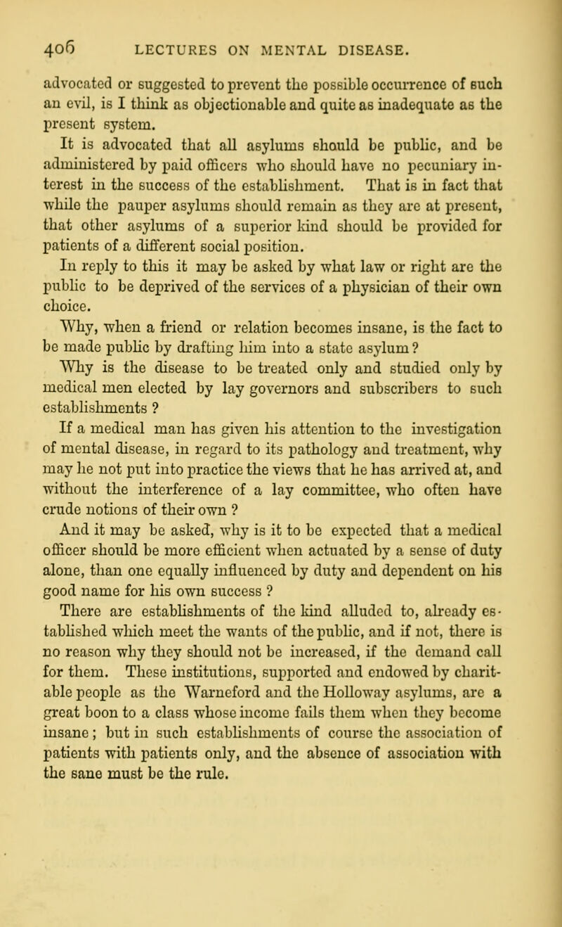 advocated or Buggested to prevent the possible occurrence of such an evil, is I think as objectionable and quite as inadequate as the present system. It is advocated that all asylums should be pubhc, and be administered by paid officers who should have no pecuniary in- terest in the success of the cstabhshment. That is in fact that while the pauper asylums should remain as they are at present, that other asylums of a superior Icind should be provided for patients of a different social position. In reply to this it may be asked by what law or right are the public to be deprived of the services of a physician of their own choice. Why, when a friend or relation becomes insane, is the fact to be made pubhc by drafting him into a state asylum ? WTiy is the disease to be treated only and studied only by medical men elected by lay governors and subscribers to such establishments ? If a medical man has given his attention to the investigation of mental disease, in regard to its pathology and treatment, why may he not put into practice the views that he has arrived at, and without the interference of a lay committee, who often have crude notions of their own ? And it may be asked, why is it to be expected that a medical officer should be more efficient when actuated by a sense of duty alone, than one equally influenced by duty and dependent on his good name for his own success ? There are estabhshments of the kind alluded to, already es- tabhshed wliich meet the wants of the public, and if not, there is no reason why they should not be increased, if the demand call for them. These institutions, supported and endowed by charit- able people as the Warneford and the Holloway asylums, are a great boon to a class whose income fails them when they become insane ; but in such estabhshments of course the association of patients with patients only, and the absence of association with the sane must be the rule.
