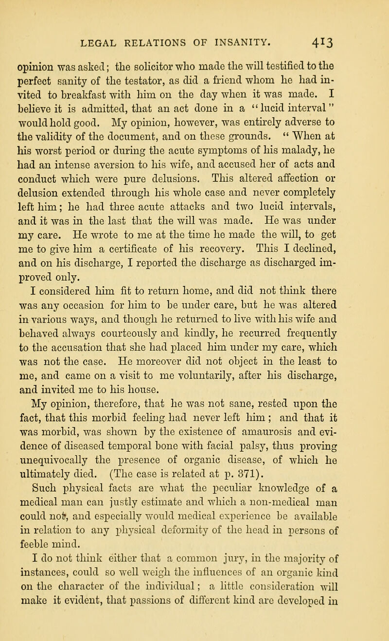 opinion was asked; the solicitor who made the will testified to the perfect sanity of the testator, as did a friend whom he had in- vited to breakfast with him on the day when it was made. I beheve it is admitted, that an act done in a lucid interval would hold good. My opinion, however, was entu-ely adverse to the validity of the document, and on these grounds.  When at his worst period or during the acute symptoms of his malady, he had an intense aversion to his wife, and accused her of acts and conduct which were pure delusions. This altered affection or delusion extended through his whole case and never completely left him; he had three acute attacks and two lucid intervals, and it was in the last that the will was made. He was under my care. He wrote to me at the time he made the will, to get me to give him a certificate of his recovery. This I dechned, and on his discharge, I reported the discharge as discharged im- proved only. I considered him fit to return home, and did not think there was any occasion for him to be under care, but he was altered in various ways, and though he returned to live with his wife and behaved always courteously and kindly, he recurred frequently to the accusation that she had placed him under my care, which was not the case. He moreover did not object in the least to me, and came on a visit to me voluntarily, after his discharge, and invited me to his house. My opinion, therefore, that he was not sane, rested upon the fact, that this morbid feeling had never left him ; and that it was morbid, was shown by the existence of amaurosis and evi- dence of diseased temporal bone with facial palsy, thus proving unequivocally the presence of organic disease, of which he ultimately died. (The case is related at i?. 371). Such physical facts are what the peculiar knowledge of a medical man can justly estimate and which a non-medical man could nolr, and especially would medical experience be available in relation to any physical deformity of the head in persons of feeble mind. I do not think either that a common jur^', in the majority of instances, could so well weigh the influences of an organic kind on the character of the individual; a little consideration will make it evident, that passions of different kind arc developed in