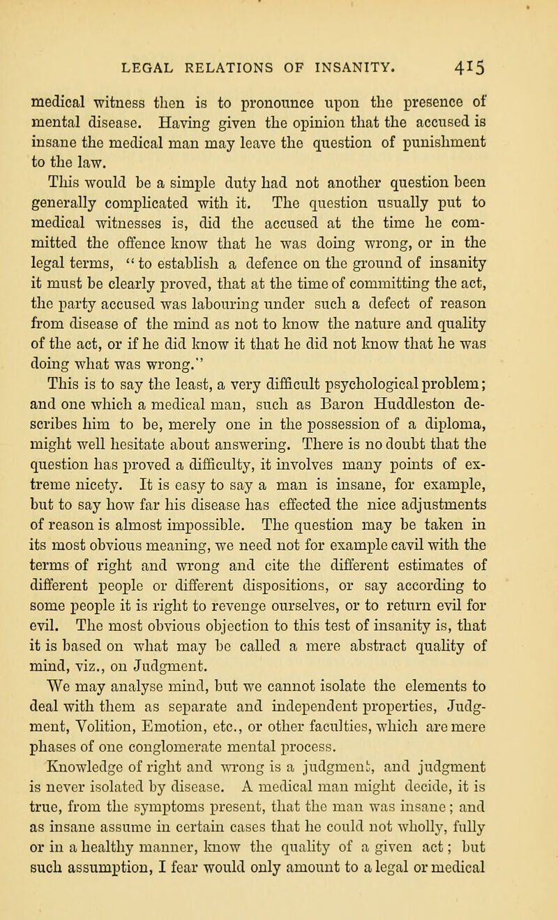 medical witness then is to pronounce upon the presence of mental disease. Having given the opinion that the accused is insane the medical man may leave the question of punishment to the law. This would be a simple duty had not another question been generally complicated with it. The question usually put to medical witnesses is, did the accused at the time he com- mitted the offence know that he was doing wrong, or in the legal terms,  to establish a defence on the ground of insanity it must be clearly proved, that at the time of committing the act, the party accused was labouring under such a defect of reason from disease of the mind as not to know the nature and quality of the act, or if he did know it that he did not know that he was doing what was wrong. This is to say the least, a very difficult psychological problem; and one which a medical man, such as Baron Huddleston de- scribes him to be, merely one in the possession of a diploma, might well hesitate about answering. There is no doubt that the question has proved a difficulty, it involves many points of ex- treme nicety. It is easy to say a man is insane, for example, but to say how far his disease has effected the nice adjustments of reason is almost impossible. The question may be taken in its most obvious meaning, we need not for example cavil with the terms of right and wrong and cite the different estimates of different people or different dispositions, or say according to some people it is right to revenge ourselves, or to return evil for evil. The most obvious objection to this test of insanity is, that it is based on what may be called a mere abstract quality of mind, viz., on Judgment. We may analyse mind, but we cannot isolate the elements to deal with them as separate and independent properties, Judg- ment, Volition, Emotion, etc., or other faculties, which are mere phases of one conglomerate mental process. Knowledge of right and wrong is a judgment, and judgment is never isolated by disease. A medical man might decide, it is true, from the symptoms present, that the man was insane; and as insane assume in certain cases that he could not wholly, fully or in a healthy manner, know the quality of a given act; but such assumption, I fear would only amount to a legal or medical