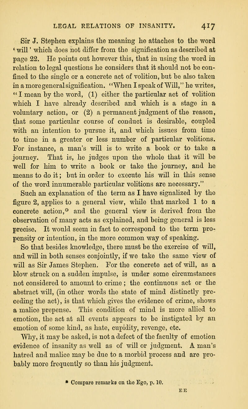 Sir J. Stephen explains the meaning he attaches to the word ' will' which does not differ from the signification as deBcribod at page 22. He jioints out however this, that in using the word in relation to legal questions he considers that it should not be con- fined to the single or a concrete act of volition, but be also taken in a more general signification. ' 'When I speak of Will, he writes, I mean by the word, (1) either the particular act of volition which I have already described and which is a stage in a voluntary action, or (2) a permanent judgment of the reason, that some particular course of conduct is desii'able, coupled with an intention to pursue it, and which issues from time to time in a greater or less number of particular vohtions. For instance, a man's will is to write a book or to take a journey. That is, he judges upon the whole that it will be well for him to write a book or take the journey, and he means to do it; but in order to execute his will in this sense of the word innumerable particular volitions are necessary. Such an explanation of the term as I have signalized by the figure 2, applies to a general view, while that marked 1 to a concrete action,■-•* and the general view is derived from the observation of many acts as explained, and being general is less precise. It would seem in fact to correspond to the term pro- pensity or intention, in the more common way of speaking. So that besides knowledge, there must be the exercise of will, and will in both senses conjointly, if we take the same view of will as Sir James Stephen. For the concrete act of will, as a blow struck on a sudden impulse, is under some circumstances not considered to amount to crime ; the continuous act or the abstract will, (in other words the state of mind distinctly pre- ceding the act), is that which gives the evidence of crime, shows a malice prepense. This condition of mind is more allied to emotion, the act at all events appears to be instigated by an emotion of some kind, as hate, cupidity, revenge, etc. Why, it may be asked, is not a defect of the faculty of emotion evidence of insanity as well as of will or judgment. A man's hatred and malice may be due to a morbid process and are pro- bably more frequently so than his judgment. » Compare remarks on the Ego, p. 10. -