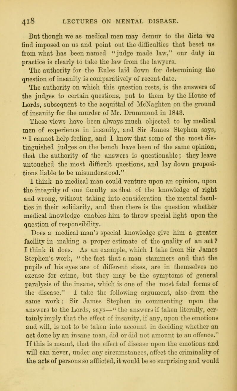 But though wo as medical men may demur to the dicta we find imposed on us and point out the difficulties that beset us from what has been named judge made law, our duty in practice is clearly to take the law from the lawyers. The authority for the Rules laid down for determining the question of insanity is comparatively of recent date. The authority on which this question rests, is the answers of the judges to certain questions, put to them by the House of Lords, subsequent to the acquittal of McNaghtcn on the ground of insanity for the murder of Mr. Drummond in 1843. These views have been always much objected to by medical men of experience in insanity, and Sir James Stephen says, *' I cannot help feeling, and I know that some of the most dis- tinguished judges on the bench have been of the same opinion, that the authority of the answers is questionable; they leave untouched the most difficult questions, and lay down proposi- tions liable to be misunderstood. I think no medical man could venture upon an opinion, upon the integrity of one faculty as that of the knowledge of right and wrong, without taldng into consideration the mental facul- ties in their solidarit}^ and then there is the question whether medical knowledge enables him to throw special Hght upon the question of responsibility. Does a medical man's special Imowledge give him a greater facility in making a proper estimate of the quality of an act ? I think it does. As an example, which I take from Sir James Stephen's work,  the fact that a man stammers and that the pupils of his eyes are of different sizes, are in themselves no excuse for crime, but they may be the symptoms of general paralysis of the insane, which is one of the most fatal forms of the disease. I take the following argument, also from the same work: Sir James Stephen in commenting upon the answers to the Lords, says— the answers if taken literally, cer- tainly imply that the effect of insanity, if any, upon the emotions and will, is not to be taken into account in deciding whether an act done by an insane man, did or did not amount to an offence. If this is meant, that the effect of disease upon the emotions and will can never, under any circumstances, affect the criminality of the acts of persons so afflicted, it would be so surprising and would