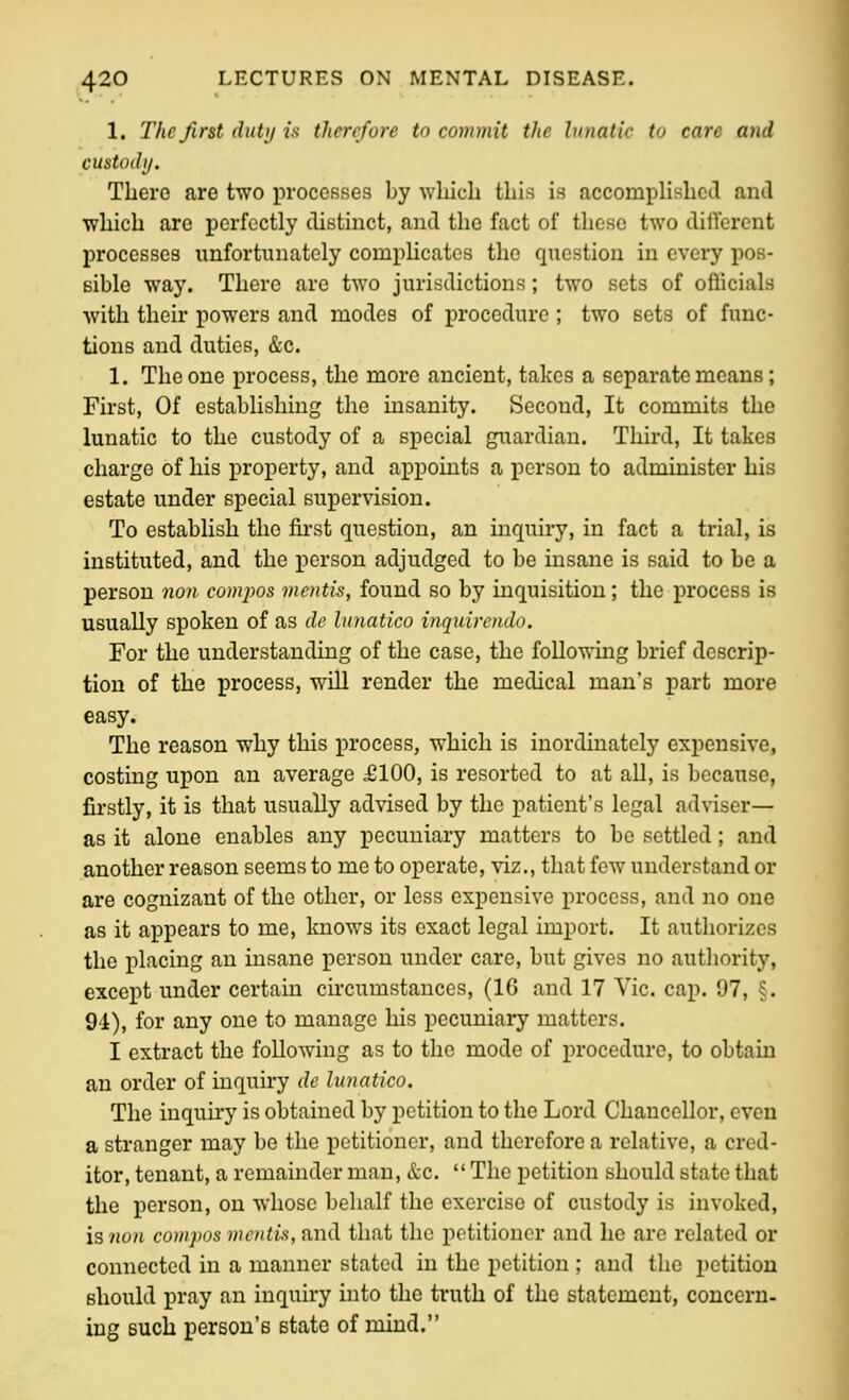1. The first duti/ is therefore to commit the lunatic to care and custodi/. There are two proceBses by which this is accompUshctl and which arc perfectly distinct, and the fact of these two dillercnt processes unfortunately compHcates the question in every pos- sible way. There are two jurisdictions; two sets of officials with their powers and modes of procedure ; two sets of func- tions and duties, &c. 1. The one process, the more ancient, takes a separate means; First, Of establishing the insanity. Second, It commits the lunatic to the custody of a special guardian. Third, It takes charge of his property, and appoints a person to administer his estate under special supervision. To establish the first question, an inquirj', in fact a trial, is instituted, and the person adjudged to be insane is said to be a person non compos mentis, found so by inquisition; the process is usually spoken of as de lunatlco inquireudo. For the understanding of the case, the following brief descrip- tion of the process, will render the medical man's part more easy. The reason why this process, which is inordinately expensive, costing upon an average £100, is resorted to at all, is because, firstly, it is that usually advised by the patient's legal adviser— as it alone enables any pecuniary matters to be settled; and another reason seems to me to operate, viz., that few understand or are cognizant of the other, or less expensive process, and no one as it appears to me, knows its exact legal import. It authorizes the placing an insane person under care, but gives no authority, except under certain circumstances, (16 and 17 Vic. cap. 97, §. 91), for any one to manage his pecuniary matters. I extract the following as to the mode of procedure, to obtain an order of inquiry de lunatlco. The inquiry is obtained by petition to the Lord Chancellor, even a stranger may be the petitioner, and therefore a relative, a cred- itor, tenant, a remainder man, &c.  The petition should state that the person, on whose behalf the exercise of custody is invoked, \snon cowpos mentis, and that the petitioner and he are related or connected in a manner stated in the petition ; and the petition should pray an inquiry into the truth of the statement, concern- ing such person's state of mind.