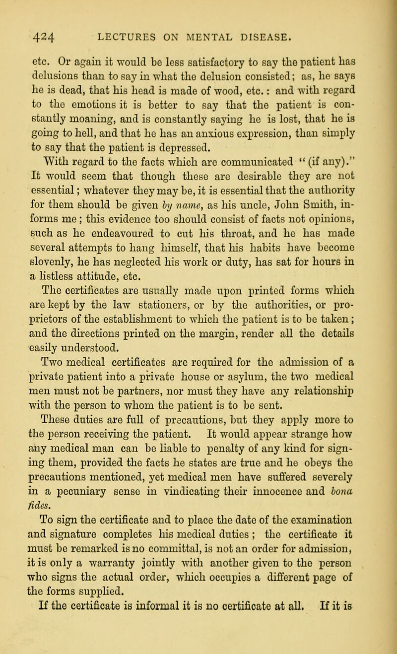etc. Or again it would be less satisfactory to say the patient has delusions than to say in what the delusion consisted; as, he says he is dead, that his head is made of wood, etc.: and with regard to the emotions it is better to say that the patient is con- stantly moaning, and is constantly saying he is lost, that he is going to hell, and that he has an anxious expression, than simply to say that the patient is depressed. With regard to the facts which are communicated  (if any). It would seem that though these are desirable they are not essential; whatever they may be, it is essential that the authority for them should be given hj name, as his uncle, John Smith, in- forms me ; this evidence too should consist of facts not opinions, such as he endeavoured to cut his throat, and he has made several attempts to hang himself, that liis habits have become slovenly, he has neglected his work or duty, has sat for hours in a listless attitude, etc. The certificates are usually made upon printed forms wliich arc kept by the law stationers, or by the authorities, or pro- prietors of the estabhshment to wliich the patient is to be taken; and the dii-ections printed on the margin, render all the details easily understood. Two medical certificates are required for the admission of a private patient into a private house or asylum, the two medical men must not be partners, nor must they have any relationship with the person to whom the patient is to be sent. These duties are full of precautions, but they apply more to the person receiving the patient. It would appear strange how any medical man can be liable to penalty of any kind for sign- ing them, provided the facts he states are true and he obeys the precautions mentioned, yet medical men have suflered severely in a pecuniary sense in vindicating their innocence and bona fides. To sign the certificate and to place the date of the examination and signature completes his medical duties ; the certificate it must be remarked is no committal, is not an order for admission, it is only a warranty jointly with another given to the person who signs the actual order, which occupies a different page of the forms supplied. If the certificate is informal it is no certificate at all. If it is