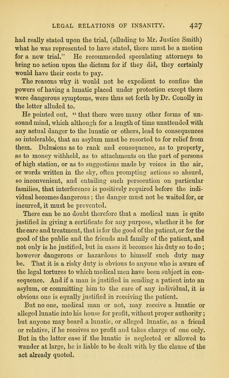 had really stated upon tlic trial, (alludiug to Mr, Justice Smith) what he was represented to have stated, there must be a motion for a new trial. He recommended speculating attorneys to bring no action upon the dictum for if they did, they certainly would have their costs to pay. The reasons why it would not be expedient to confine the powers of having a lunatic placed under protection except there were dangerous symptoms, were thus set forth by Dr. ConoUy in the letter alluded to. He pointed out,  that there were many other forms of un- sound mind, which although for a length of time unattended with any actual danger to the lunatic or others, lead to consequences so intolerable, that an asylum must be resorted to for reHef from them. Delusions as to rank and consequence, as to property^ as to money withheld, as to attachments on the part of persons of high station, or as to suggestions made by voices in the air, or words written in the sky, often prompting actions so absurd, so inconvenient, and entailing such persecution on particular families, that interference is positively required before the indi- vidual becomes dangerous ; the danger must not be waited for, or incurred, it must be prevented. There can be no doubt therefore that a medical man is quite justified in giving a certificate for any purpose, whether it be for the care and treatment, that is for the good of the patient, or for the good of the public and the friends and family of the patient, and not only is he justified, but in cases it becomes his duty so to do ; however dangerous or hazardous to himself such duty may be. That it is a risky duty is obvious to anyone who is aware of the legal tortures to which medical men have been subject in con- sequence. And if a man is justified in sending a patient into an asylum, or committing him to the care of any individual, it is obvious one is equally justified in receiving the patient. But no one, medical man or not, may receive a lunatic or alleged lunatic into his house for profit, without lu'oper authority ; but anyone may board a lunatic, or alleged lunatic, as a friend or relative, if he receives no profit and takes charge of one only. But in the latter case if the lunatic is neglected or allowed to wander at large, he is liable to be dealt Avith by the clause of the act already quoted.