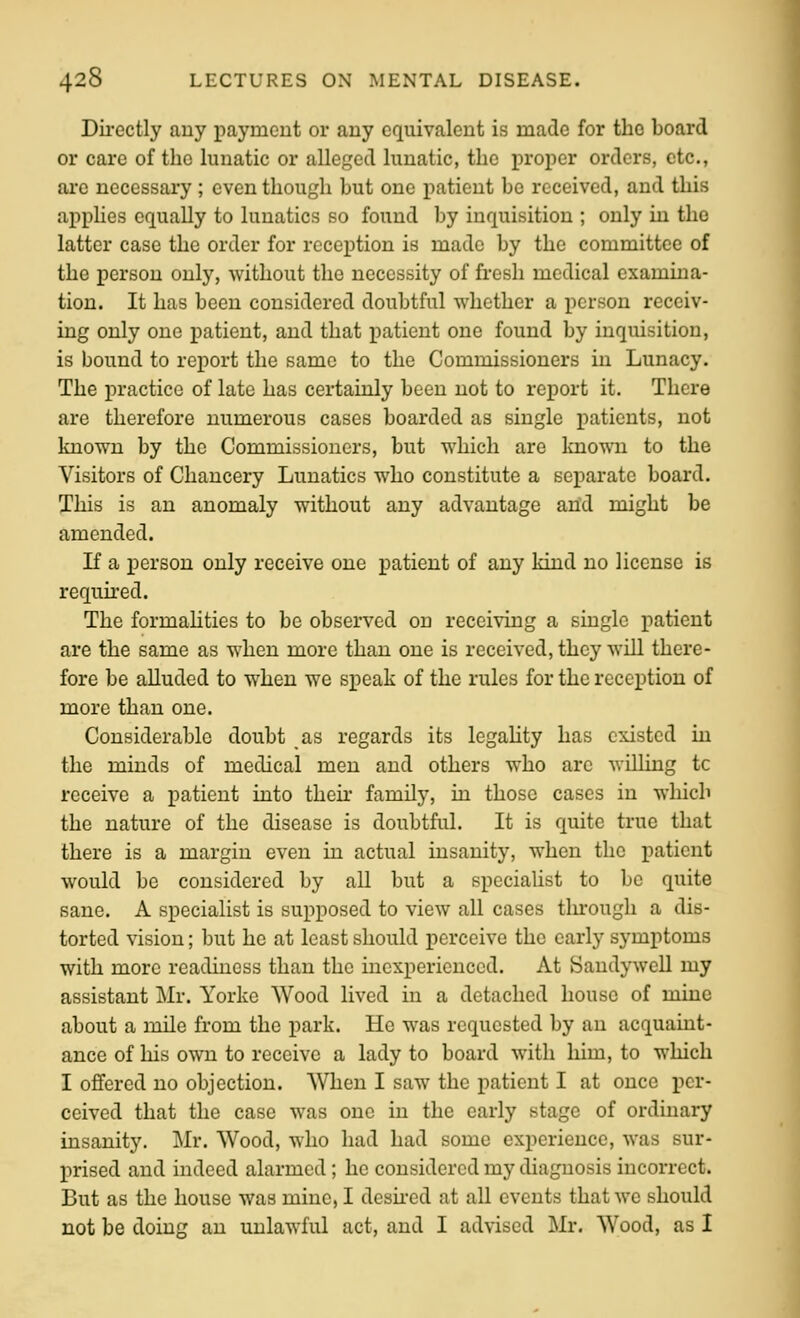 Dii-ectly auy payment or any equivalent is made for the board or care of the lunatic or alleged lunatic, the proper orders, etc., are necessary ; even though but one patient be received, and this apphes equally to lunatics so found by inquisition ; only in the latter case the order for reception is made by the committee of the person only, without the necessity of fresh medical examina- tion. It has been considered doubtful whether a person receiv- ing only one patient, and that patient one found by inquisition, is bound to report the same to the Commissioners in Lunacy. The practice of late has certainly been not to report it. There are therefore numerous cases boarded as single patients, not known by the Commissioners, but which are Imown to the Visitors of Chancery Lunatics who constitute a separate board. This is an anomaly without any advantage arid might be amended. If a person only receive one patient of any kind no license is required. The formahties to be observed on receiving a single patient are the same as when more than one is received, they will there- fore be alluded to when we speak of the rules for the reception of more than one. Considerable doubt as regards its legality has existed in the minds of medical men and others who arc wiUing tc receive a patient into their family, in those cases in which the nature of the disease is doubtful. It is quite true that there is a margin even in actual insanity, when the patient would be considered by all but a specialist to be quite sane. A specialist is supposed to view all cases through a dis- torted vision; but he at least should perceive the early symptoms with more readiness than the inexperienced. At Sandywell my assistant Mr. Yorke Wood lived in a detached house of mine about a mile from the park. He was requested by an acquaint- ance of his own to receive a lady to board with him, to which I offered no objection. When I saw the patient I at once per- ceived that the case was one in the early stage of ordinary insanity. Mr. Wood, who had had some experience, was sur- prised and indeed alarmed; he considered my diagnosis incorrect. But as the house was mine, I desu-ed at all events that we should not be doing an unlawful act, and I advised Mr. Wood, as I