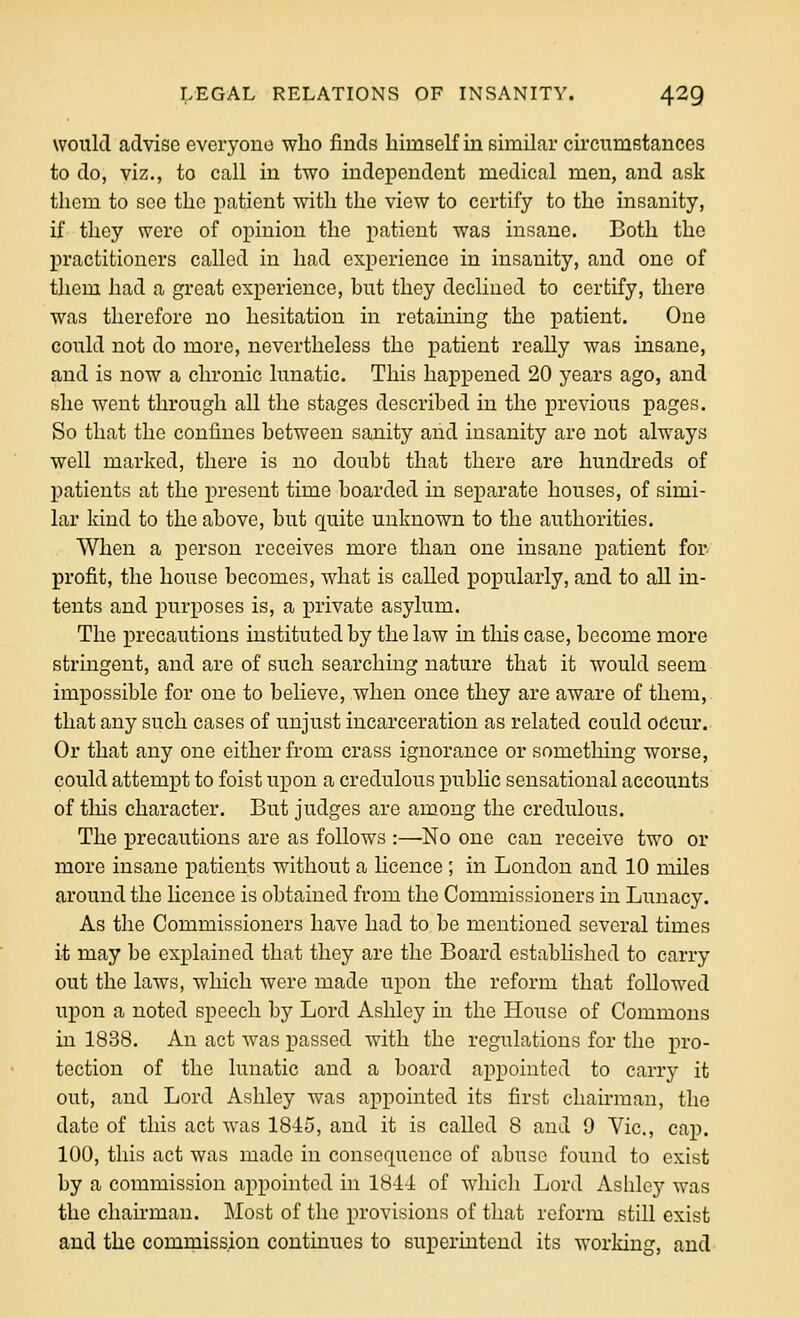 would advise everyouo who finds himself in similar cii'cumstances to do, viz., to call in two independent medical men, and ask them to see the patient with the view to certify to the insanity, if tlioy were of opinion the patient was insane. Both the practitioners called in had experience in insanity, and one of them had a great experience, hut they declined to certify, there was therefore no hesitation in retaining the patient. One could not do more, nevertheless the patient really was insane, and is now a chronic lunatic. This happened 20 years ago, and she went through all the stages described in the previous pages. So that the confines between sanity and insanity are not al^ways well marked, there is no doubt that there are hundreds of patients at the present time boarded in separate houses, of simi- lar kind to the above, but quite unknown to the authorities. When a person receives more than one insane jj'T'tient for profit, the house becomes, what is called popularly, and to all in- tents and purposes is, a private asylum. The precautions instituted by the law in this case, become more stringent, and are of such searching nature that it would seem impossible for one to believe, when once they are aware of them, that any such cases of unjust incarceration as related could odcur. Or that any one either from crass ignorance or something worse, could attempt to foist upon a credulous pubhc sensational accounts of this character. But judges are among the credulous. The precautions are as follows :—No one can receive two or more insane patients without a licence ; in London and 10 miles around the licence is obtained from the Commissioners in Lunacy. As the Commissioners have had to be mentioned several times it may be explained that they are the Board established to carry out the laws, which were made upon the reform that follow^ed upon a noted speech by Lord Ashley in the House of Commons in 1838. An act was passed with the regulations for the pro- tection of the lunatic and a board appointed to carry it out, and Lord Ashley was appointed its first chamuau, the date of this act was 1845, and it is called 8 and 9 Vic, cap. 100, this act was made in consequence of abuse found to exist by a commission appointed in 1844 of which Lord Ashley was the chairman. Most of the provisions of that reform still exist and the commission contmues to superintend its working, and