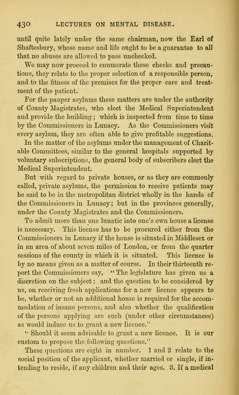 uutil quite lately under the same chairman, now the Earl of Shaftesbury, whose name and life ought to be a guarantee to all that no abuses are allowed to pass unchecked. We may now proceed to enumerate these checks and precau- tions, they relate to the proper selection of a responsible person, and to the fitness of the premises for the proper care and treat- ment of the patient. For the pauper asylums these matters are under the authority of County Magistrates, who elect the Medical Superintendent and provide the building ; which is inspected from time to time by the Commissioners in Lunacy. As the Commissioners visit every asylum, they arc often able to give profitable suggestions. In the matter of the asylums under the management of Charit- able Committees, similar to the general hospitals supported by voluntary subscriptions, the general body of subscribers elect the Medical Superintendent. But with regard to private houses, or as they are commonly called, i)rivate asylums, the permission to receive patients may be said to be in the metropoHtan district wholly in the hands of the Commissioners in Lunacy; but in the provinces generally, under the County Magistrates and the Commissioners. To admit more than one lunatic into one's own house a license is necessary. This license has to be procured either from the Commissioners in Lunacy if the house is situated in Jliddlesex or in an area of about seven miles of London, or from the quarter sessions of the county in which it is situated. This licence is by no means given as a matter of course. In their tlm-teenth re- port the Commissioners say,  The legislature has given us a discretion on the subject; and the question to be considered by us, on receiving fresh applications for a new licence appears to be, whether or not an additional house is required for the accom- modation of insane persons, and also whether the qualification of the persons applying are such (under other circumstances) as would induce us to grant a new licence.  Should it seem advisable to grant a new licence. It is our custom to propose the following questions. These questions are eight in number. 1 and 2 relate to the social position of the applicant, whether married or single, if in- tending to reside, if any children and then- ages. 3. If a medical