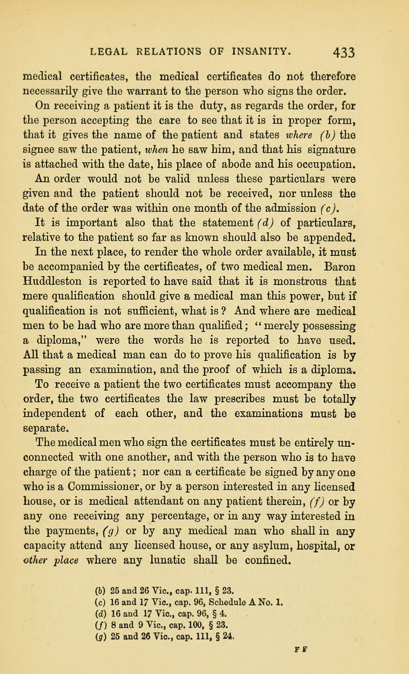 medical certificates, the medical certificates do not therefore necessarily give the warrant to the person who signs the order. On receiving a patient it is the duty, as regards the order, for the person accepting the care to see that it is in proper form, that it gives the name of the patient and states whei-e (h) the signee saw the patient, ivhen he saw him, and that his signature is attached with the date, his place of abode and his occupation. An order would not be valid unless these particulars were given and the patient should not be received, nor unless the date of the order was within one month of the admission (c). It is important also that the statement (d) of particulars, relative to the patient so far as known should also be appended. In the next place, to render the whole order available, it must be accompanied by the certificates, of two medical men. Baron Huddleston is reported to have said that it is monstrous that mere qualification should give a medical man this power, but if qualification is not sufficient, what is ? And where are medical men to be had who are more than qualified;  merely possessing a diploma, were the words he is reported to have used. All that a medical man can do to prove his qualification is by passing an examination, and the proof of which is a diploma. To receive a patient the two certificates must accompany the order, the two certificates the law prescribes must be totally independent of each other, and the examinations must be separate. The medical men who sign the certificates must be entirely un- connected with one another, and with the person who is to have charge of the patient; nor can a certificate be signed by any one who is a Commissioner, or by a person interested in any hcensed bouse, or is medical attendant on any patient therein, (f) or by any one receiving any percentage, or m any way interested in the payments, (g) or by any medical man who shall in any capacity attend any licensed house, or any asylum, hospital, or other place where any lunatic shall be confined. (b) 25 and 26 Vic, cap. Ill, § 23. (c) 16 and 17 Vic, cap. 96, Schedule A No. 1. (d) 16 and 17 Vic, cap. 96, § 4. (/) 8 and 9 Vic, cap. 100, § 23. (g) 25 and 26 Vic, cap. Ill, § 24.