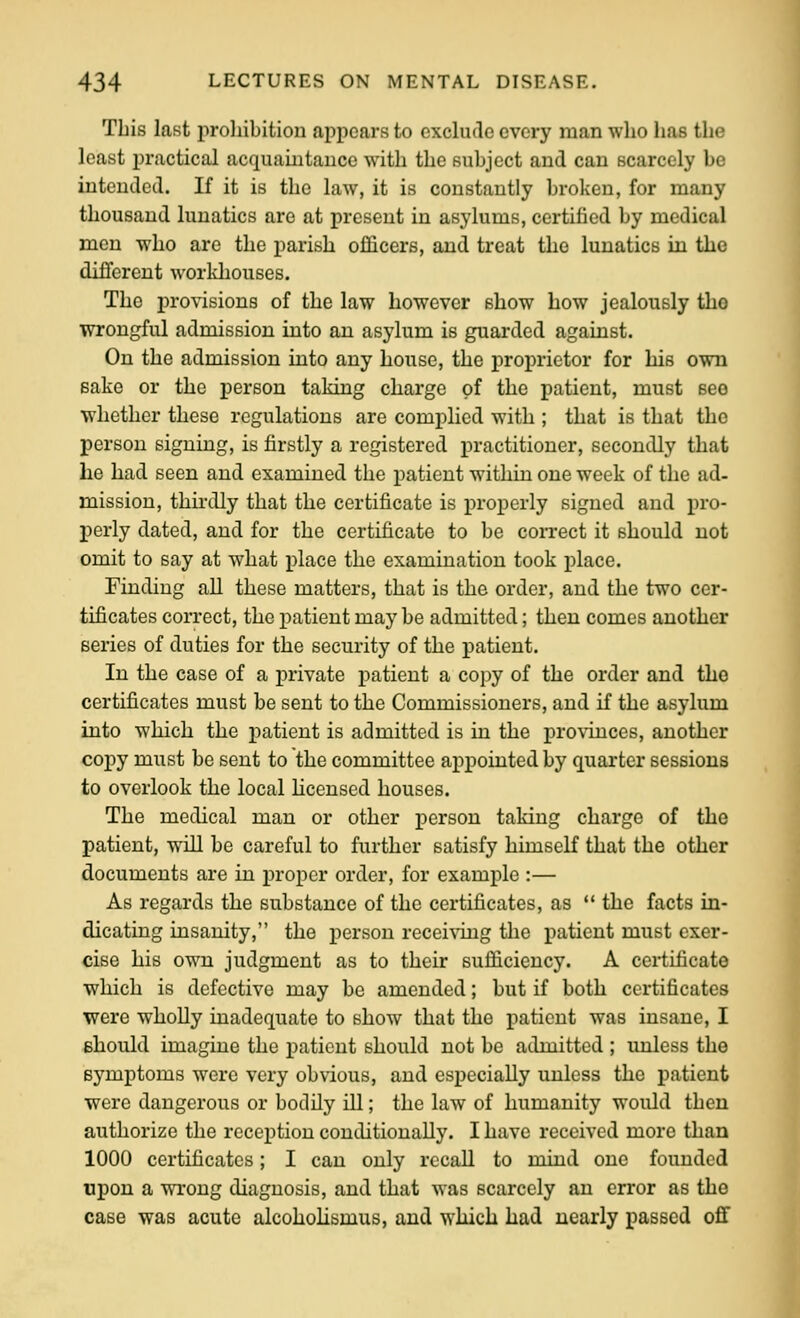 This last proliibition appears to cxclutlc every man who lias the least practical acquaintauce with the subject and can scarcely be inteudecl. If it is the law, it is constantly broken, for many thousand lunatics are at present in asylums, certified by medical men who are the parish officers, and treat the lunatics in the different worldiouses. The provisions of the law however show how jealously the wrongful admission into an asylum is guarded against. On the admission into any house, the proprietor for his own sake or the person taking charge of the patient, must see whether these regulations are complied with ; that is that the person signing, is firstly a registered practitioner, secondly that he had seen and examined the patient within one week of the ad- mission, thirdly that the certificate is properly signed and pro- X)erly dated, and for the certificate to be correct it should not omit to say at what place the examination took place. Finding all these matters, that is the order, and the two cer- tificates correct, the patient may be admitted; then comes another series of duties for the security of the patient. In the case of a private patient a copy of the order and the certificates must be sent to the Commissioners, and if the asylum into which the patient is admitted is in the provinces, another copy must be sent to the committee appointed by quarter sessions to overlook the local licensed houses. The medical man or other person taking charge of the patient, will be careful to further satisfy himself that the other documents are in proper order, for example :— As regards the substance of the certificates, as  the facts in- dicating insanity, the person recei\'ing the patient must exer- cise his own judgment as to their sufliciency. A certificate which is defective may be amended; but if both certificates were whoDy inadequate to show that the patient was insane, I should imagine the i)atient should not be admitted ; unless the symptoms were very obvious, and especially unless the patient were dangerous or bodily ill; the law of humanity would then authorize the reception conditionally. I have received more than 1000 certificates; I can only recall to mind one founded upon a wrong diagnosis, and that was scarcely an error as the case was acute alcohohsmus, and which had nearly passed off