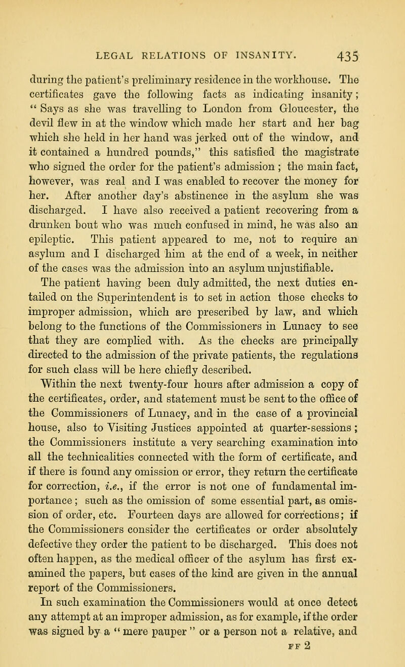 during the patient's preliminary residence in the workhouse. The certificates gave the following facts as indicating insanity;  Says as she was travelling to London from Gloucester, the devil flew in at the window which made her start and her bag which she held in her hand was jerked out of the window, and it contained a hundred pounds, this satisfied the magistrate who signed the order for the patient's admission ; the main fact, however, was real and I was enabled to recover the money for her. After another day's abstinence in the asylum she was discharged. I have also received a patient recovering from a drunken bout who was much confused in mind, he was also an epileptic. This patient appeared to me, not to requke an asylum and I discharged him at the end of a week, in neither of the cases was the admission into an asylum unjustifiable. The patient having been duly admitted, the next duties en- tailed on the Superintendent is to set in action those checks to improper admission, which are prescribed by law, and which belong to the functions of the Commissioners in Lunacy to see that they are compHed with. As the checks are principally directed to the admission of the private patients, the regulations for such class will be here chiefly described. Within the next twenty-four hours after admission a copy of the certificates, order, and statement must be sent to the office of the Commissioners of Lunacy, and in the case of a provincial house, also to Visiting Justices appointed at quarter-sessions ; the Commissioners institute a very searching examination into all the technicahties connected with the form of certificate, and if there is found any omission or error, they return the certificate for correction, i.e., if the error is not one of fundamental im- portance ; such as the omission of some essential part, as omis- sion of order, etc. Fourteen days are allowed for corrections; if the Commissioners consider the certificates or order absolutely defective they order the patient to be discharged. This does not often happen, as the medical officer of the asylum has fii-st ex- amined the papers, but cases of the kind are given in the annual report of the Commissioners. In such examination the Commissioners would at once detect any attempt at an improper admission, as for example, if the order was signed by a ** mere pauper  or a person not a relative, and FF 2