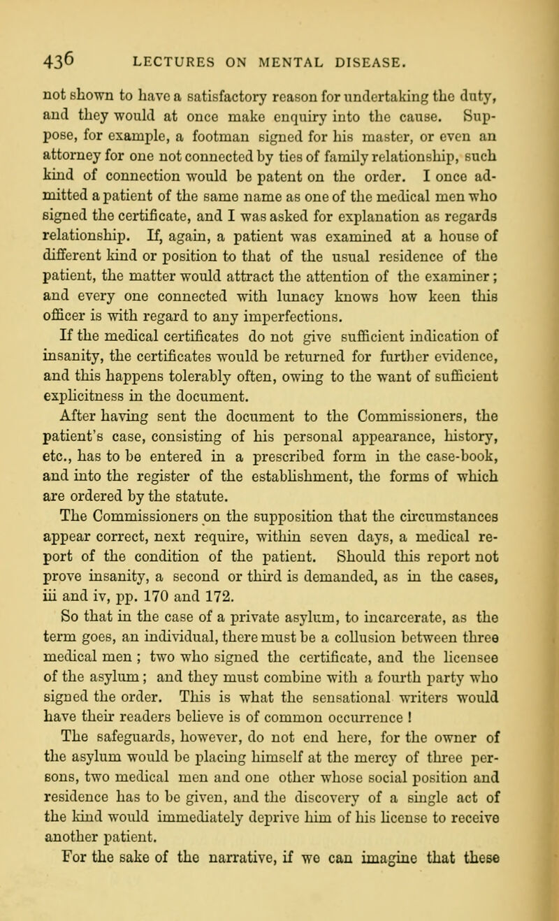 not shown to have a satisfactory reason for undertaking the duty, and they would at once make enquiry into the cause. Sup- pose, for example, a footman signed for his master, or even an attorney for one not connected by ties of family relationship, such kind of connection would be patent on the order. I once ad- mitted a patient of the same name as one of the medical men who signed the certificate, and I was asked for explanation as regards relationship. If, again, a patient was examined at a house of different kind or position to that of the usual residence of the patient, the matter would attract the attention of the examiner; and every one connected with lunacy knows how keen this of&cer is with regard to any imperfections. If the medical certificates do not give sufficient indication of insanity, the certificates would be returned for further evidence, and this happens tolerably often, owing to the want of sufficient expUcitness in the document. After having sent the document to the Commissioners, the patient's case, consisting of his personal appearance, history, etc., has to be entered in a prescribed form in the case-book, and into the register of the estabUshment, the forms of which are ordered by the statute. The Commissioners on the supposition that the circumstaneeB appear correct, next require, within seven days, a medical re- port of the condition of the patient. Should this report not prove insanity, a second or third is demanded, as in the cases, iii and iv, pp. 170 and 172. So that in the case of a private asylum, to incarcerate, as the term goes, an individual, there must be a collusion between three medical men ; two who signed the certificate, and the licensee of the asylum; and they must combine with a fourth party who signed the order. This is what the sensational writers would have their readers believe is of common occui'rence ! The safeguards, however, do not end here, for the owner of the asylum would be placing himself at the mercy of three per- sons, two medical men and one other whose social position and residence has to be given, and the discovery of a single act of the kind would immediately deprive bim of his license to receive another patient. For the sake of the narrative, if we can imagine that these