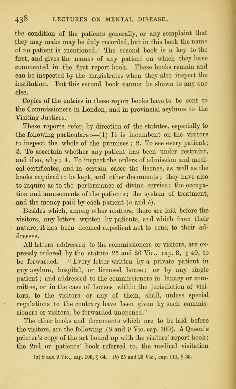 the condition of the patients generally, or any complaint that they may make may be duly recorded, but in this book the name of no patient is mentioned. The second book is a key to the first, and gives the names of any patient on which they have commented in the first report book. These books remain and can be inspected by the magistrates -when they also inspect the institution. But this second book cannot be shown to any one else. Copies of the entries in these report books have to be sent to the Commissioners in London, and in provincial asylums to the Visiting Justices. These reports refer, by direction of the statutes, especially to the following particulars:—(1) It is incumbent on the visitors to inspect the whole of the premises ; 2. To see every patient; 8. To ascertain whether any patient has been under restraint, and if so, why; 4. To inspect the orders of admission and medi- cal certificates, and in certain cases the Hcence, as well as the books required to be kept, and other documents ; they have also to inquke as to the performance of di\ine service ; the occupa- tion and amusements of the patients ; the system of treatment, and the money paid by each patient {a and h). Besides which, among other matters, there are laid before the visitors, any letters written by patients, and which from their nature, it has been deemed expedient not to send to theii' ad- di'esses. All letters addressed to the commissioners or visitors, are ex- pressly ordered by the statute 25 and 2G Vic, cap. 3, § 40, to be forwarded.  Every letter written by a private patient in any asylum, hospital, or licensed house; or by any single patient; and addressed to the commissioners in lunacy or com- mittee, or in the case of houses within the jurisdiction of %'isi- tors, to the visitors or any of them, shall, unless special regulations to the contrary have been given by such commis- sioners or visitors, be forwarded unopened. The other books and documents which are to be laid before the visitors, are the following (8 and 9 Vic. cap. 100). A Queen's printer's copy of the act bound up with the visitors' report book; the 2nd or patients' book referred to, the medical visitation (a) 8 and 9 Vic, cap. 100, § 04. (h) 25 and 26 Vic, cap. Ill, § 35.