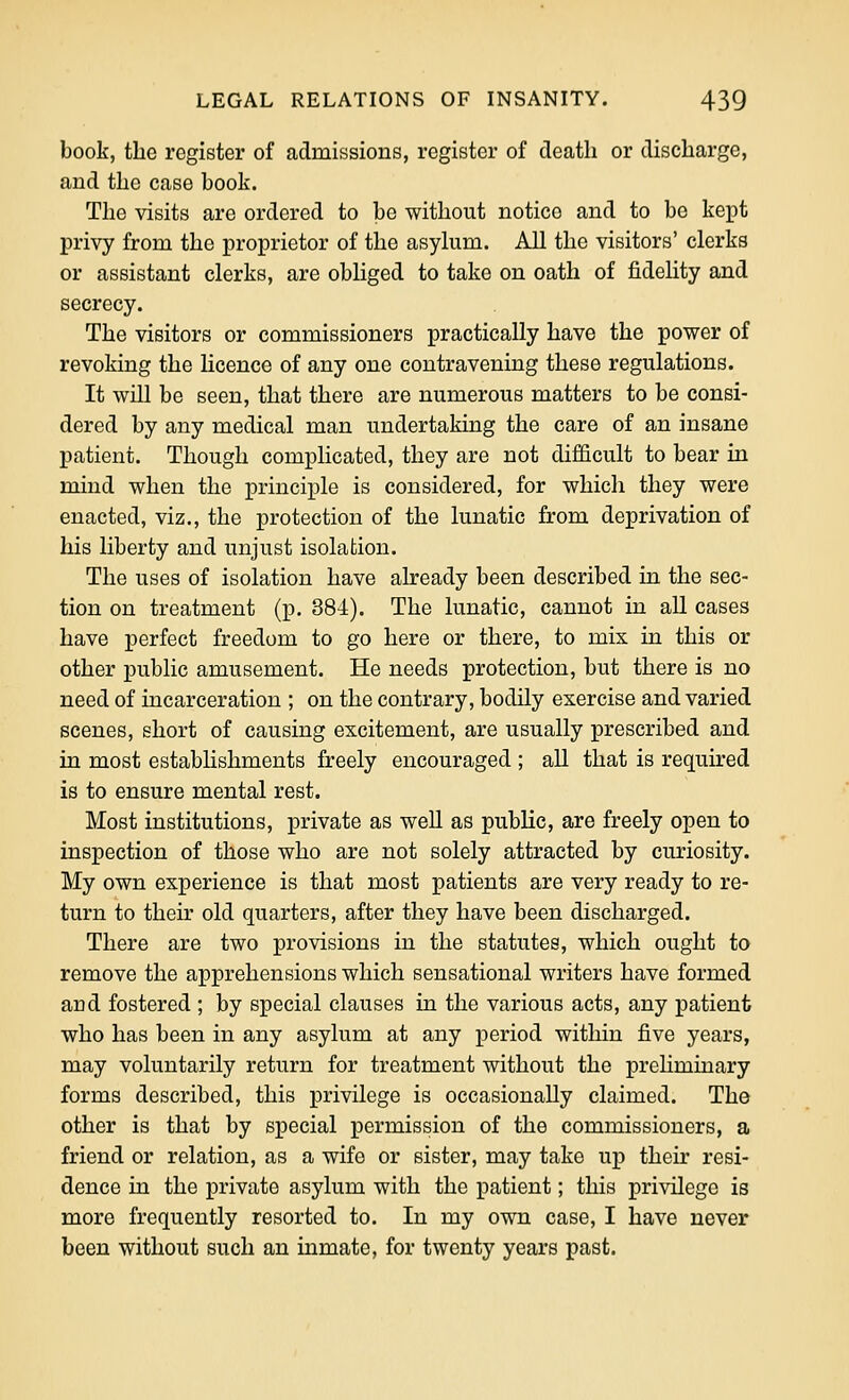 book, the register of admissions, register of death or discharge, and the case book. The visits are ordered to be without notice and to be kept privy from the proprietor of the asylum. All the visitors' clerks or assistant clerks, are obliged to take on oath of fidelity and secrecy. The visitors or commissioners practically have the power of revoking the licence of any one contravening these regulations. It will be seen, that there are numerous matters to be consi- dered by any medical man undertaking the care of an insane patient. Though complicated, they are not difficult to bear in mind when the principle is considered, for which they were enacted, viz., the protection of the lunatic from deprivation of his liberty and unjust isolation. The uses of isolation have already been described in the sec- tion on treatment (p. 384). The lunatic, cannot in all cases have perfect freedom to go here or there, to mix in this or other public amusement. He needs protection, but there is no need of incarceration ; on the contrary, bodily exercise and varied scenes, short of causing excitement, are usually prescribed and in most establishments freely encouraged ; all that is required is to ensure mental rest. Most institutions, private as weU as public, are freely open to inspection of those who are not solely attracted by curiosity. My own experience is that most patients are very ready to re- turn to their old quarters, after they have been discharged. There are two provisions in the statutes, which ought to remove the apprehensions which sensational writers have formed and fostered ; by special clauses in the various acts, any patient who has been in any asylum at any period within five years, may voluntarily return for treatment without the prehminary forms described, this privilege is occasionally claimed. The other is that by special permission of the commissioners, a friend or relation, as a wife or sister, may take up their resi- dence in the private asylum with the patient; this privilege is more frequently resorted to. In my own case, I have never been without such an inmate, for twenty years past.