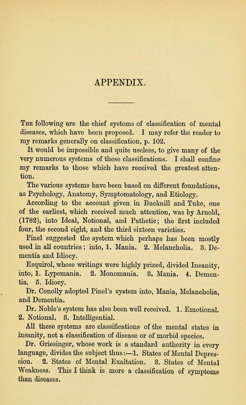 The following are the chief systems of classification of mental diseases, which have been proposed. I may refer the reader to my remarks generally on classification, p. 102. It would be impossible and quite useless, to give many of the very numerous systems of these classifications. I shaU confine my remarks to those which have received the greatest atten- tion. The various systems have been based on different foundations, as Psychology, Anatomy, Symptomatology, and Etiology. According to the account given in Bucknill and Tuke, one of the earhest, which received much attention, was by Arnold, (1782), into Ideal, Notional, and Pathetic; the first included four, the second eight, and the third sixteen varieties. Pinel suggested the system which perhaps has been mostly used in aU countries ; into, 1. Mania. 2. Melanchoha. 3. De- mentia and Idiocy. Esquirol, whose writings were highly prized, divided Insanity, into, 1. Lypemania. 2. Monomania. 8, Mania. 4. Demen- tia, 5. Idiocy. Dr. Conolly adopted Pinel's system into, Mania, Melanchoha, and Dementia. Dr. Noble's system has also been weU received. 1. Emotional. 2. Notional. 8. InteUigential. AU these systems are classifications of the mental states in insanity, not a classification of disease or of morbid species. Dr. Griesinger, whose work is a standard authority in every language, divides the subject thus:—1. States of Mental Depres- sion. 2. States of Mental Exaltation. 8. States of Mental Weakness. This I think is more a classification of symptoms than diseases.
