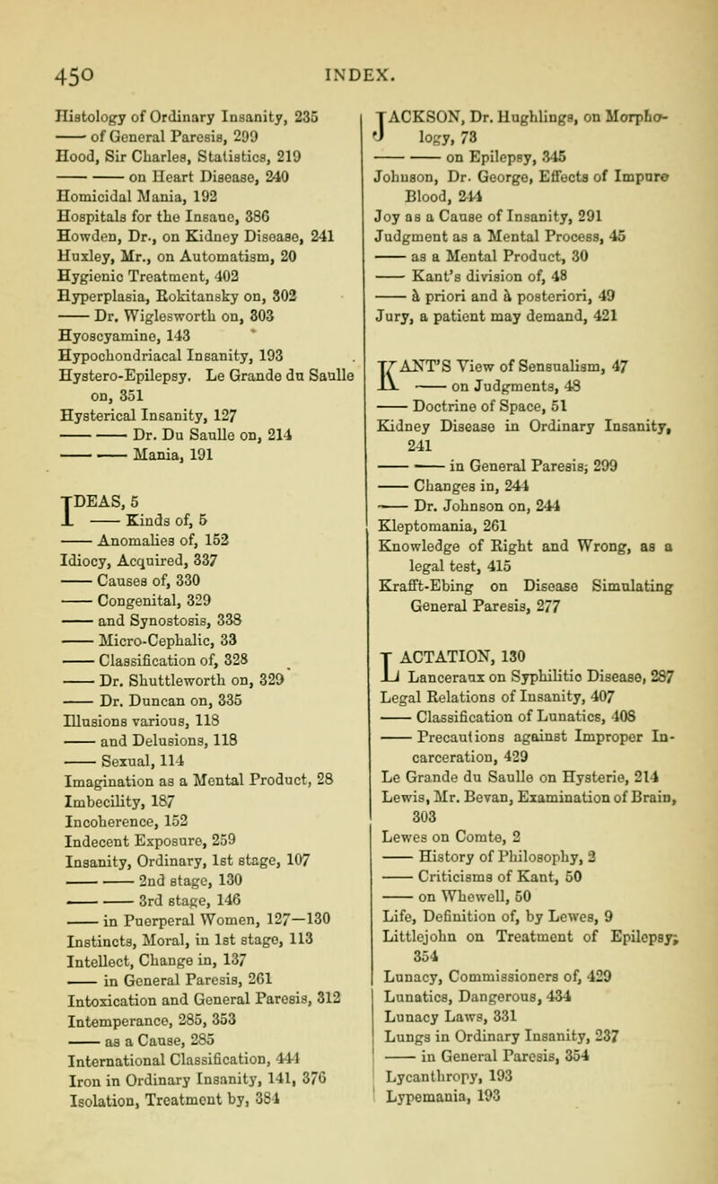 Iliatology of Ordinary Insanity, 235 of General Paresis, 299 Hood, Sir Charles, Statistics, 219 on Ueart Disease, 240 Homicidal Mania, 192 Hospitals for the Insane, 386 Howden, Dr., on Kidney Disease, 241 Huxley, Mr., on Automatism, 20 Hygienic Treatment, 402 Hyperplasia, Eokitansky on, 802 Dr. Wigloswortb on, 303 Hyoscyamine, 143 Hypochondriacal Insanity, 193 Hystero-Epilepsy. Le Grande dn SauUe on, 351 Hysterical Insanity, 127 Dr. Du SauUe on, 214 Mania, 191 IDEAS, 5 Kinds of, 6 Anomalies of, 152 Idiocy, Acquired, 337 Causes of, 330 Congenital, 329 and Synostosis, 338 Micro-Cephalic, 33 Classification of, 328 Dr. Shuttleworth on, 329 Dr. Duncan on, 335 Illusions various, 118 and Delusions, 118 Sexual, 114 Imagination as a Mental Product, 28 Imbecility, 187 Incoherence, 152 Indecent Exposure, 259 Insanity, Ordinary, 1st stage, 107 2nd stage, 130 3rd stage, 146 in Puerperal Women, 127—130 Instincts, Moral, in Ist stage, 113 Intellect, Change in, 137 in General Paresis, 261 Intoxication and General Paresis, 312 Intemperance, 285, 353 as a Cause, 285 International Classification, 44-1 Iron in Ordinary Insanity, 141, 376 Isolation, Treatment by, 384 JACKSON, Dr. Hughlings, on Morpho- logy, 73 on Epilepsy, .^45 Johuson, Dr. George, Eflfocta of Impure Blood, ^14 Joy as a Cause of Insanity, 291 Judgment as a Mental Process, 45 as a Mental Product, 30 Kant's division of, 48 h priori and h posteriori, 49 Jury, a patient may demand, 421 KANT'S View of Sensualism, 47 on Judgments, 48 Doctrine of Space, 51 Kidney Disease in Ordinary Insanity, 241 in General Paresis; 299 Changes in, 244 Dr. Johnson on, 244 Kleptomania, 261 Knowledge of Eight and Wrong, as a legal test, 415 Krafi't-Ebing on Disease Simulating General Paresis, 277 LACTATION, 130 Lanceraux on Syphilitic Disease, 287 Legal Relations of Insanity, 407 Classification of Lunatics, 408 Precautions against Improper In- carceration, 429 Le Grande du Saullo on Hysterie, 214 Lewis, Mr. Bevan, Examination of Brain, 303 Lewes on Comte, 2 History of Philosophy, 3 Criticisms of Kant, 50 on Whewell, 50 Life, Definition of, by Lewes, 9 Littlejohn on Treatment of Epilepsy; 354 Lunacy, Commissioners of, 429 Lunatics, Dangerous, 434 Lunacy Laws, 331 Lungs in Ordinary Insanity, 237 in General Paresis, 354 Lycanthropy, 193 Lypemania, 193