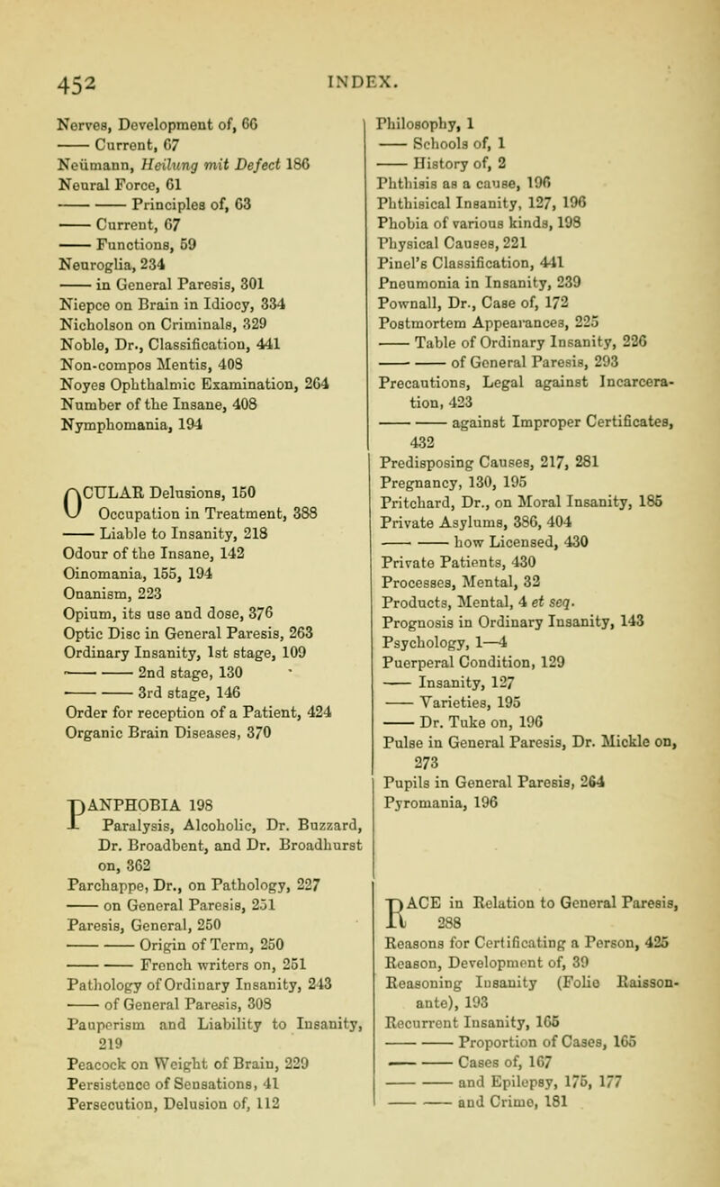 Norvea, Development of, 60 Current, 07 Neumann, Heihing mit Defect 180 Neural Force, 01 Principles of, 03 Current, 07 Functions, 59 Neuroglia, 234 in General Paresis, 301 Niepce on Brain in Idiocy, 334 Nicholson on Criminals, 329 Noble, Dr., Classification, 441 Non-compos Mentis, 408 Noyes Opbthalmic Examination, 204 Number of the Insane, 408 Nymphomania, 194 OCULAR Delusions, 150 Occupation in Treatment, 388 Liable to Insanity, 218 Odour of the Insane, 142 Oinomania, 155, 194 Onanism, 223 Opium, its use and dose, 376 Optic Disc in General Paresis, 263 Ordinary Insanity, 1st stage, 109 • 2nd stage, 130 3rd stage, 146 Order for reception of a Patient, 424 Organic Brain Diseases, 370 PANPHOBIA 198 Paralysis, Alcoholic, Dr. Bnzzard, Dr. Broadbent, and Dr. Broadhurst on, 862 Parchappe, Dr., on Pathology, 227 on General Paresis, 251 Paresis, General, 250 Origin of Term, 250 French writers on, 251 Pathology of Ordinary Insanity, 243 of General Paresis, 308 Pauperism and Liability to Insanity, 219 Peacock on Weight of Brain, 229 Persistence of Sensations, 41 Persecution, Delusion of, 112 Philosophy, 1 Schools of, 1 History of, 2 Phthisis as a cause, 196 Phthisical Insanity, 127, 196 Phobia of various kinds, 198 Physical Causes, 221 Pinel's Classification, 441 Pneumonia in Insanity, 239 Pownall, Dr., Case of, 172 Postmortem Appearances, 225 Table of Ordinary Insanity, 226 of General Paresis, 293 Precautions, Legal against Incarcera- tion, 423 against Improper Certificates, 432 Predisposing Causes, 217, 281 Pregnancy, 130, 195 Pritchard, Dr., on Moral Insanity, 185 Private Asylums, 380, 404 ■ how Licensed, 430 Private Patients, 430 Processes, Mental, 32 Products, Mental, 4 et seq. Prognosis in Ordinary Insanity, 143 Psychology, 1—4 Puerperal Condition, 129 Insanity, 127 Varieties, 195 Dr. Tuke on, 196 Pulse in General Paresis, Dr. Mickle on, 273 Pupils in General Paresis, 2fi4 Pyromania, 196 RACE in Relation to General Paresis, 288 Reasons for Certificating a Person, 425 Reason, Development of, 39 Reasoning Insanity (FoUo Raisson- ante), 193 Recurrent Insanity, 165 Proportion of Cases, 165 Cases of, 167 and Epilepsy, 175, 177 and Crime, 181