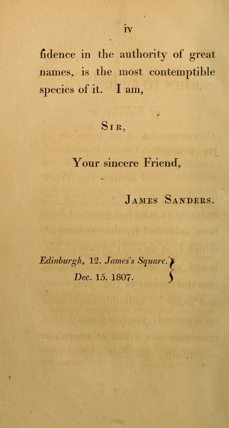 fidence in the authority of great names, is the most contemptible species of it. I am. S1R5 Your sincere Friend^ Edi7iburgh, 12. James's Square.li Bee. 15. I8O7. S James Sanders. ;