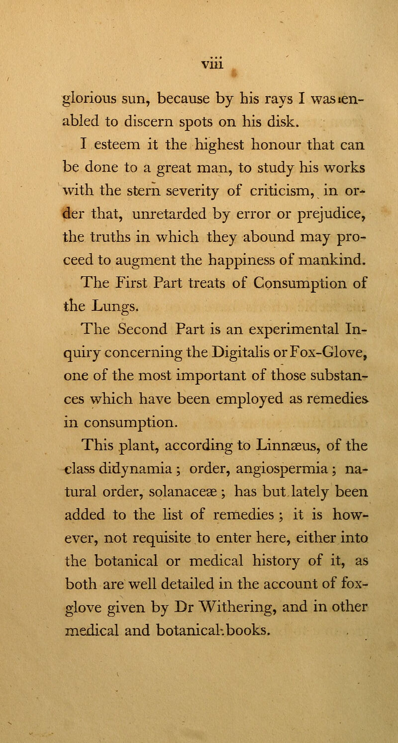 glorious sun, because by his rays I wasien- abled to discern spots on his disk. I esteem it the highest honour that can be done to a great man, to study his works with the stern severity of criticism, in or- tier that, unretarded by error or prejudice, the truths in which they abound may pro- ceed to augment the happiness of mankind. The First Part treats of Consumption of the Lungs. The Second Part is an experimental In- quiry concerning the Digitalis or Fox-Glove, one of the most important of those substan- ces which have been employed as remedies in consumption. This plant, according to Linnaeus, of the class didynamia ; order, angiospermia; na- tural order, solanaceae ; has but lately been added to the Ust of remedies ; it is how- ever, not requisite to enter here, either into the botanical or medical history of it, as both are well detailed in the account of fox- glove given by Dr Withering, and in other medical and botanical-.books.