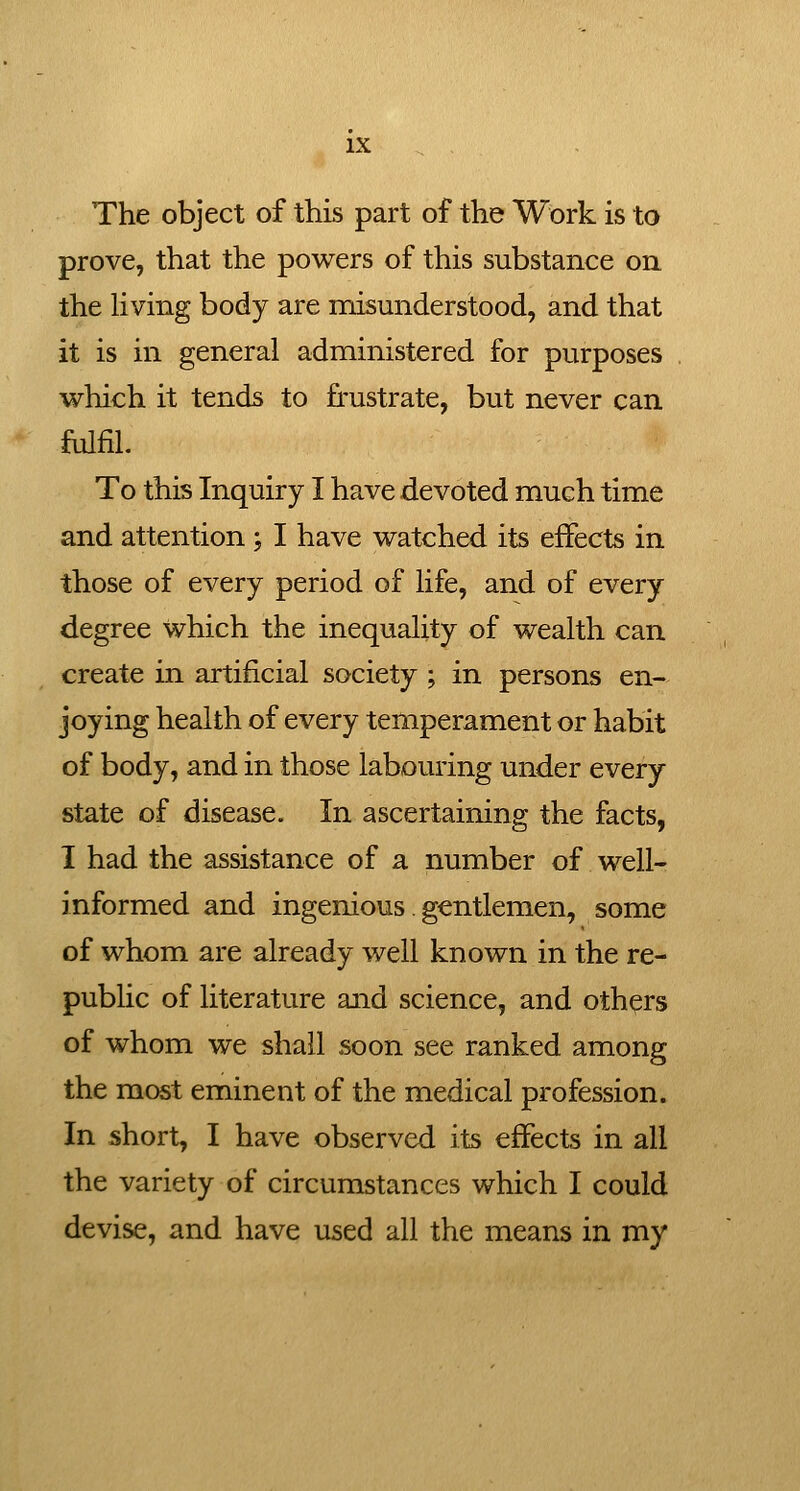 The object of this part of the Work is to prove, that the powers of this substance on the hving body are misunderstood, and that it is in general administered for purposes which it tends to frustrate, but never can fulfil. To this Inquiry I have devoted much time and attention; I have watched its effects in those of every period of life, and of every degree which the inequality of wealth can create in artificial society ; in persons en- joying health of every temperament or habit of body, and in those labouring under every state of disease. In ascertaining the facts, I had the assistance of a number of well- informed and ingenious. gentlemen, some of whom are already well known in the re- public of literature and science, and others of whom we shall soon see ranked among the most eminent of the medical profession. In short, I have observed its effects in all the variety of circumstances which I could devise, and have used all the means in my