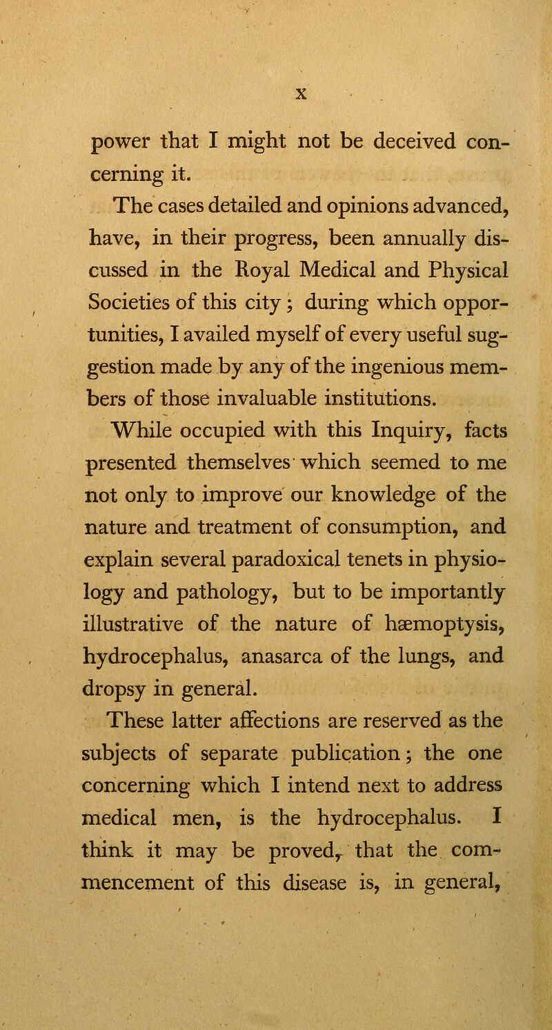 power that I might not be deceived con- cerning it. The cases detailed and opinions advanced, have, in their progress, been annually dis- cussed in the Royal Medical and Physical Societies of this city; during which oppor- tunities, I availed myself of every useful sug- gestion made by any of the ingenious mem- bers of those invaluable institutions. While occupied with this Inquiry, facts presented themselves which seemed to me not only to improve our knowledge of the nature and treatment of consumption, and explain several paradoxical tenets in physio- logy and pathology, but to be importantly illustrative of the nature of haemoptysis, hydrocephalus, anasarca of the lungs, and dropsy in general. These latter affections are reserved as the subjects of separate publication; the one concerning which I intend next to address medical men, is the hydrocephalus. I think it may be proved^ that the com- mencement of this disease is, in general,