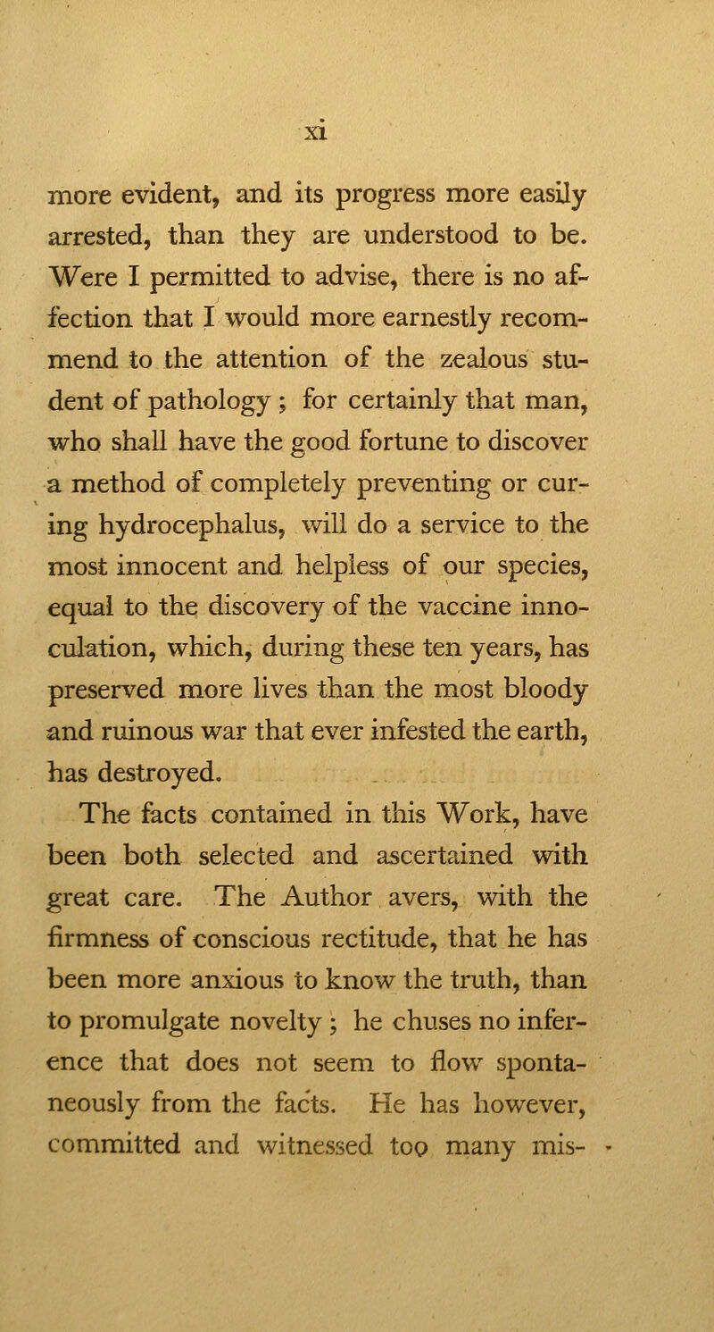 more evident, and its progress more easily- arrested, than they are understood to be. Were I permitted to advise, there is no af- fection that I would more earnestly recom- mend to the attention of the zealous stu- dent of pathology ; for certainly that man, who shall have the good fortune to discover a method of completely preventing or cur- ing hydrocephalus, will do a service to the most innocent and helpless of our species, equal to the discovery of the vaccine inno- culation, which, during these ten years, has preserved more lives than the most bloody and ruinous war that ever infested the earth, has destroyed. The facts contained in this Work, have been both selected and ascertained with great care. The Author avers, with the firmness of conscious rectitude, that he has been more anxious to know the truth, than to promulgate novelty; he chuses no infer- ence that does not seem to flow sponta- neously from the facts. He has however, committed and witnessed too many mis-