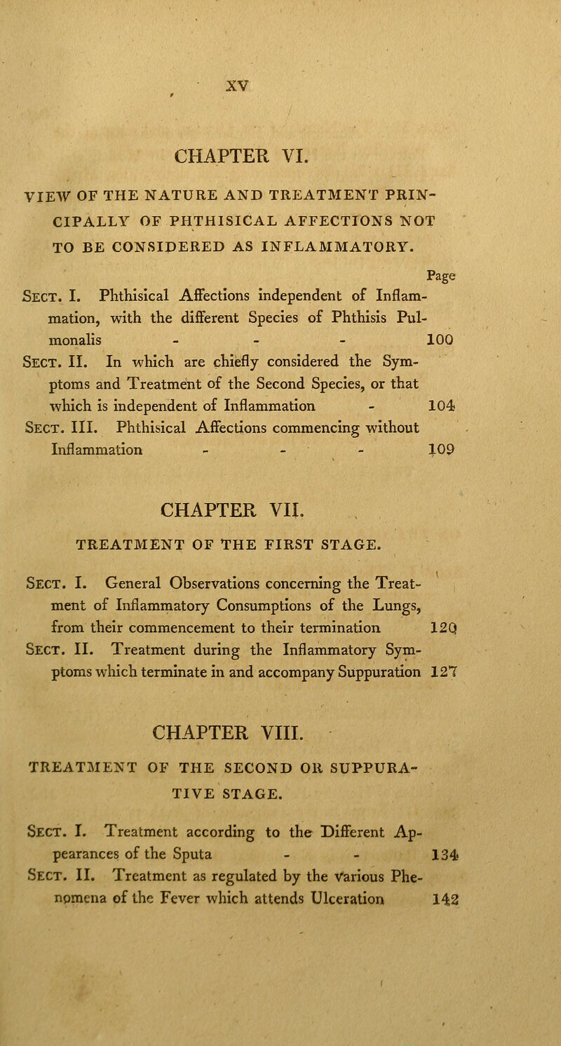 CHAPTER VI. VIEW OF THE NATURE AND TREATMENT PRIN- CIPALLY OF PHTHISICAL AFFECTIONS NOT TO BE CONSIPERED AS INFLAMMATORY. Page Sect. I. Phthisical Affections independent of Inflam- mation, with the different Species of Phthisis Pul- monalis - - - 100 Sect. II. In which are chiefly considered the Sym- ptoms and Treatment of the Second Species, or that which is independent of Inflammation - 104 Sect. III. Phthisical Affections commencing without Inflammation - _ _ 109 CHAPTER VII. TREATMENT OF THE FIRST STAGE. Sect. I. General Observations concerning the Treat- ment of Inflammatory Consumptions of the Lungs, from their commencement to their termination 12Q Sect. II. Treatment during the Inflammatory Sym- ptoms which terminate in and accompany Suppuration 127 CHAPTER VIII. TREATMENT OF THE SECOND OR SUPPURA- TIVE STAGE. Sect. I. Treatment according to the Different Ap- pearances of the Sputa - - 134 Sect. II. Treatment as regulated by the various Phe- nomena of the Fever which attends Ulceration 142