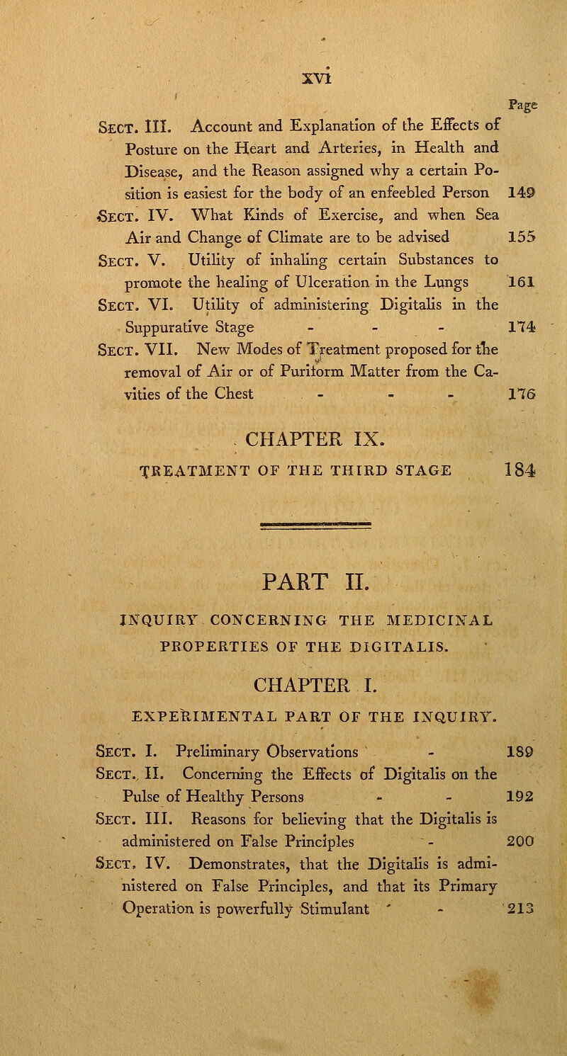 Page Sect. III. Account and Explanation of the EiFects of Posture on the Heart and Arteries, in Health and Disease, and the Reason assigned why a certain Po- sition is easiest for the body of an enfeebled Person 149 Sect. IV. What Kinds of Exercise, and when Sea Air and Change of Climate are to be advised 155 Sect. V. Utility of inhaling certain Substances to promote the healing of Ulceration in the Lungs 161 Sect. VI. Utility of administering Digitalis in the Suppurative Stage _ _ _ 174. Sect. VII. New Modes of Treatment proposed for the removal of Air or of Puritorm Matter from the Ca- vities of the Chest - - - 176 - CHAPTER IX. TfREATMENT OF THE THIRD STAGE 184 PART II. INQUIRY CONCERNING THE MEDICINAL PROPERTIES OF THE DIGITALIS. CHAPTER I. EXPERIMENTAL PART OF THE INQUIRY. Sect. I. Preliminary Observations - 180 Sect., II. Concerning the Effects of Digitalis on the Pulse of Healthy Persons - - 192 Sect. III. Reasons for believing that the Digitalis is administered on False Principles - 200 Sect. IV. Demonstrates, that the Digitalis is admi- nistered on False Principles, and that its Primary Operation is powerfully Stimulant ' - 213