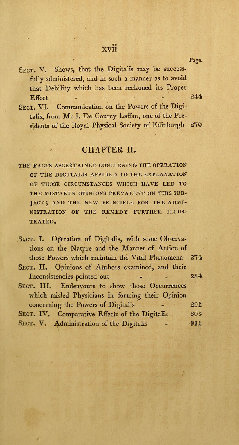 Page. Sect. V. Shows, that the Digitalis may be success- fully administered, and in such a manner as to avoid that Debility which has been reckoned its Proper Effect . - - - 244 Sect. VI. Communication on the Powers of the Digi- talis, from Mr J. De Courcy Laffan, one of the Pre- sidents of the Royal Physical Society of Edinburgh 270 CHAPTER II. THE FACTS ASCERTAINED CONCERNING THE OPERATION OF THE DIGITALIS APPLIED TO THE EXPLANATION OF THOSE CIRCUMSTANCES WHICH HAVE LED TO THE MISTAKEN OPINIONS PREVALENT ON THIS SUB- JECT ; AND THE NEW PRINCIPLE FOR THE ADMI- NISTRATION OF THE REMEDY FURTHER ILLUS- TRATED, SsCT. I. OfJcration of Digitalis, with some Observa- tions on the Natpre and the Manner of Action of those Powers which maintain the Vital Phenomena 274.' Sect. II. Opinions of Authors examined, and their Inconsistencies pointed out - - 284 Sect. III. Endeavours to show those Occurrences which misled Physicians in forming their Opinion concerning the Powers of Digitalis - 291 Sect. IV. Comparative Effects of the Digitalis 303 Sect, V. Administration of the Digitalis - 311