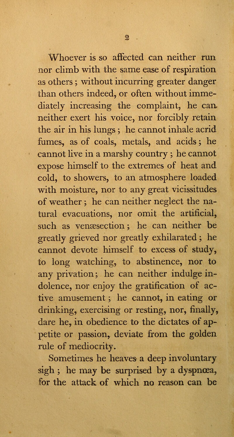 Whoever is so affected can neither run nor cHmb with the same ease of respiration as others; without incurring greater danger than others indeed, or often without imme- diately increasing the complaint, he can, neither exert his voice, nor forcibly retain the air in his lungs; he cannot inhale acrid fumes, as of coals, metals, and acids; he cannot live in a marshy country; he cannot expose himself to the extremes of heat and cold, to showers, to an atmosphere loaded with moisture, nor to any great vicissitudes of weather; he can neither neglect the na- tural evacuations, nor omit the artificial, such as vensesection; he can neither be greatly grieved nor greatly exhilarated; he cannot devote himself to excess of study, to long watching, to abstinence, nor to any privation; he can neither indulge in- dolence, nor enjoy the gratification of ac- tive amusement; he cannot, in eating or drinking, exercising or resting, nor, finally, dare he, in obedience to the dictates of ap- petite or passion, deviate from the golden rule of mediocrity. Sometimes he heaves a deep involuntary sigh ; he may be surprised by a dyspnoea, for the attack of which no reason can be