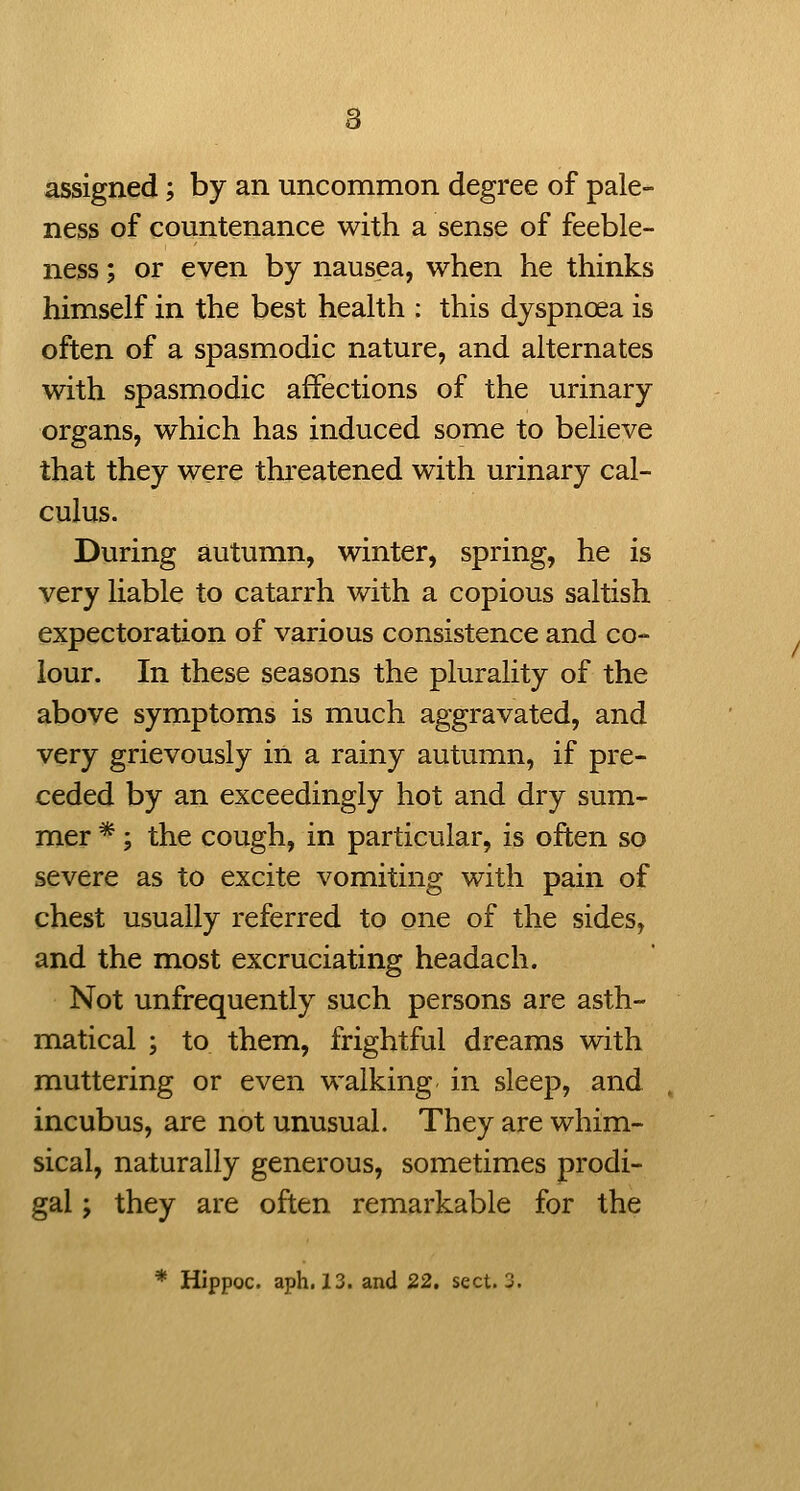 assigned; by an uncommon degree of pale- ness of countenance with a sense of feeble- ness ; or even by nausea, when he thinks himself in the best health : this dyspnoea is often of a spasmodic nature, and alternates with spasmodic affections of the urinary organs, which has induced some to believe that they were threatened with urinary cal- culus. During autumn, winter, spring, he is very liable to catarrh with a copious saltish expectoration of various consistence and co- lour. In these seasons the plurality of the above symptoms is much aggravated, and very grievously in a rainy autumn, if pre- ceded by an exceedingly hot and dry sum- mer *; the cough, in particular, is often so severe as to excite vomiting with pain of chest usually referred to one of the sides, and the most excruciating headach. Not unfrequently such persons are asth- matical ; to them, frightful dreams with muttering or even walking in sleep, and , incubus, are not unusual. They are whim- sical, naturally generous, sometimes prodi- gal ; they are often remarkable for the * Hippoc. aph. 13. and 22. sect. 2.