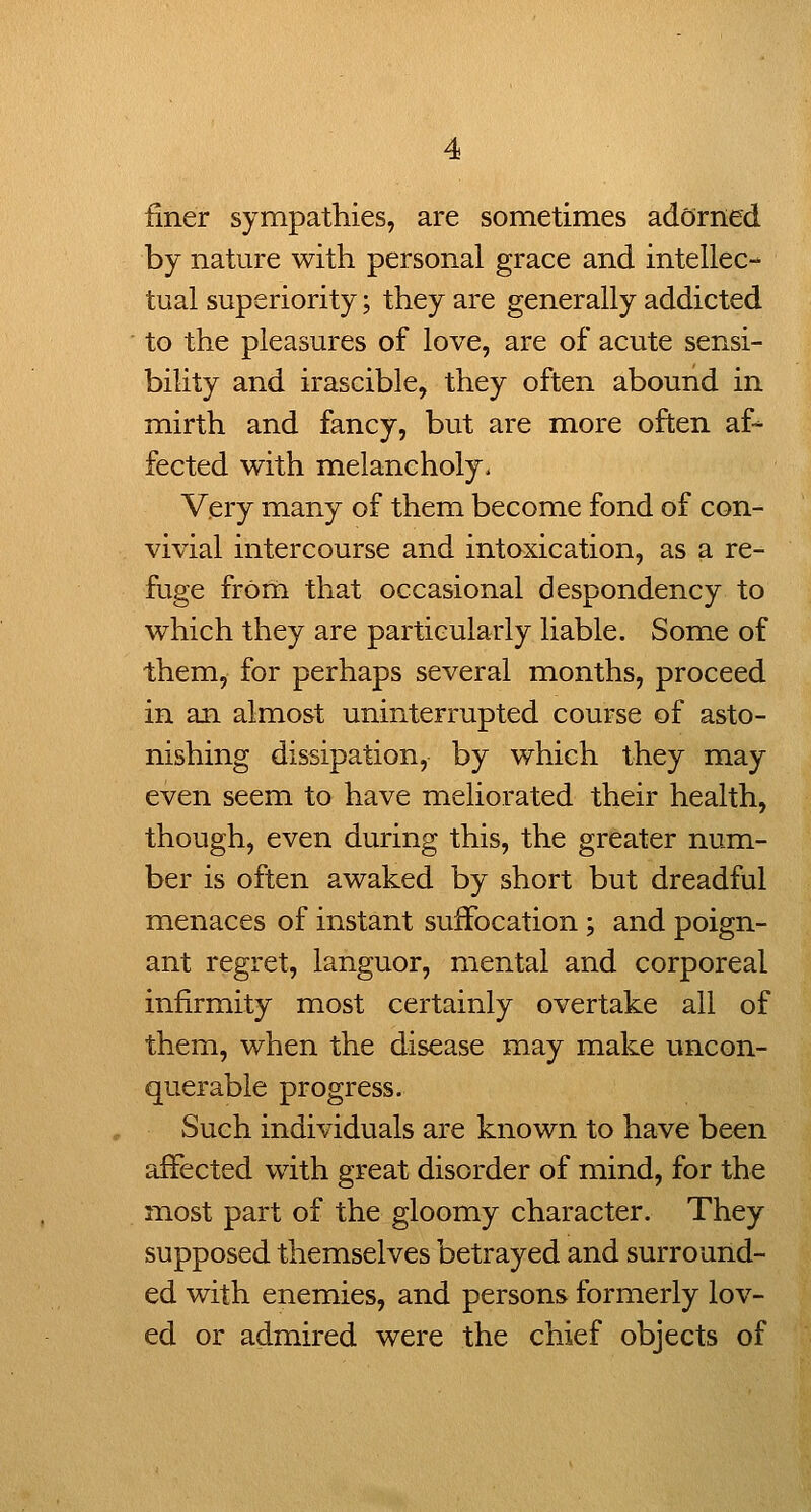finer sympathies, are sometimes adorned by nature with personal grace and intellec- tual superiority; they are generally addicted to the pleasures of love, are of acute sensi- bility and irascible, they often abound in mirth and fancy, but are more often af-^ fected with melancholy. Very many of them become fond of con- vivial intercourse and intoxication, as a re- fuge from that occasional despondency to which they are particularly liable. Some of them, for perhaps several months, proceed in an almost uninterrupted course of asto- nishing dissipation, by which they may even seem to have meliorated their health, though, even during this, the greater num- ber is often awaked by short but dreadful menaces of instant suffocation ; and poign- ant regret, languor, mental and corporeal infirmity most certainly overtake all of them, when the disease may make uncon- querable progress. Such individuals are known to have been affected with great disorder of mind, for the most part of the gloomy character. They supposed themselves betrayed and surround- ed with enemies, and persons formerly lov- ed or admired were the chief objects of