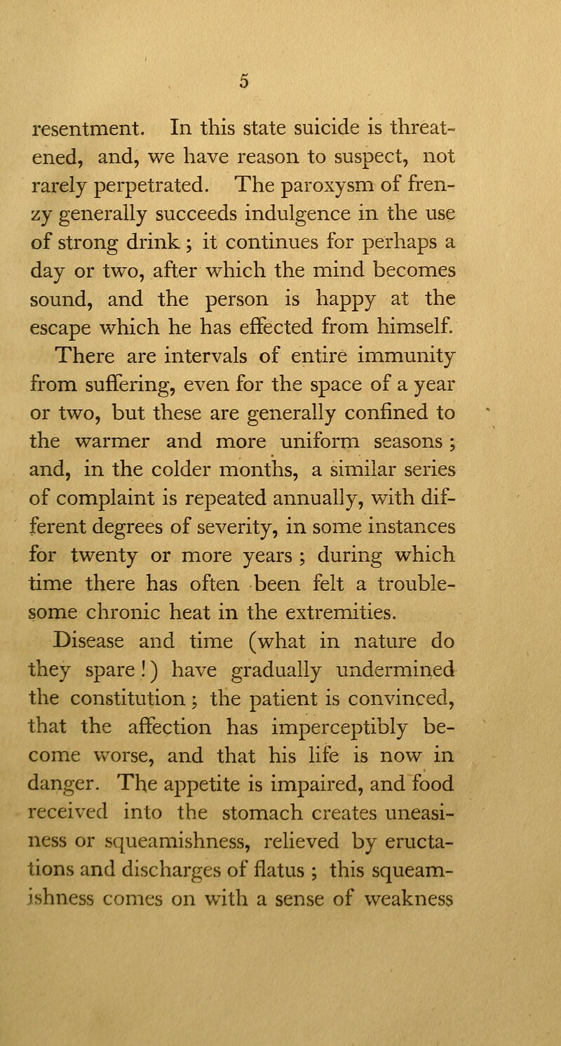 resentment. In this state suicide is threat- ened, and, we have reason to suspect, not rarely perpetrated. The paroxysm of fren- zy generally succeeds indulgence in the use of strong drink; it continues for perhaps a day or two, after which the mind becomes sound, and the person is happy at the escape which he has effected from himself. There are intervals of entire immunity from suffering, even for the space of a year or two, but these are generally confined to the warmer and more uniform seasons; and, in the colder months, a similar series of complaint is repeated annually, v/ith dif- ferent degrees of severity, in some instances for twenty or more years ; during which time there has often been felt a trouble- some chronic heat in the extremities. Disease and time (what in nature do they spare!) have gradually undermined the constitution; the patient is convinced, that the affection has imperceptibly be- come worse, and that his life is now in danger. The appetite is impaired, and food received into the stomach creates uneasi- ness or squeamishness, relieved by eructa- tions and discharges of flatus ; this squeam- ishness comes on with a sense of weakness